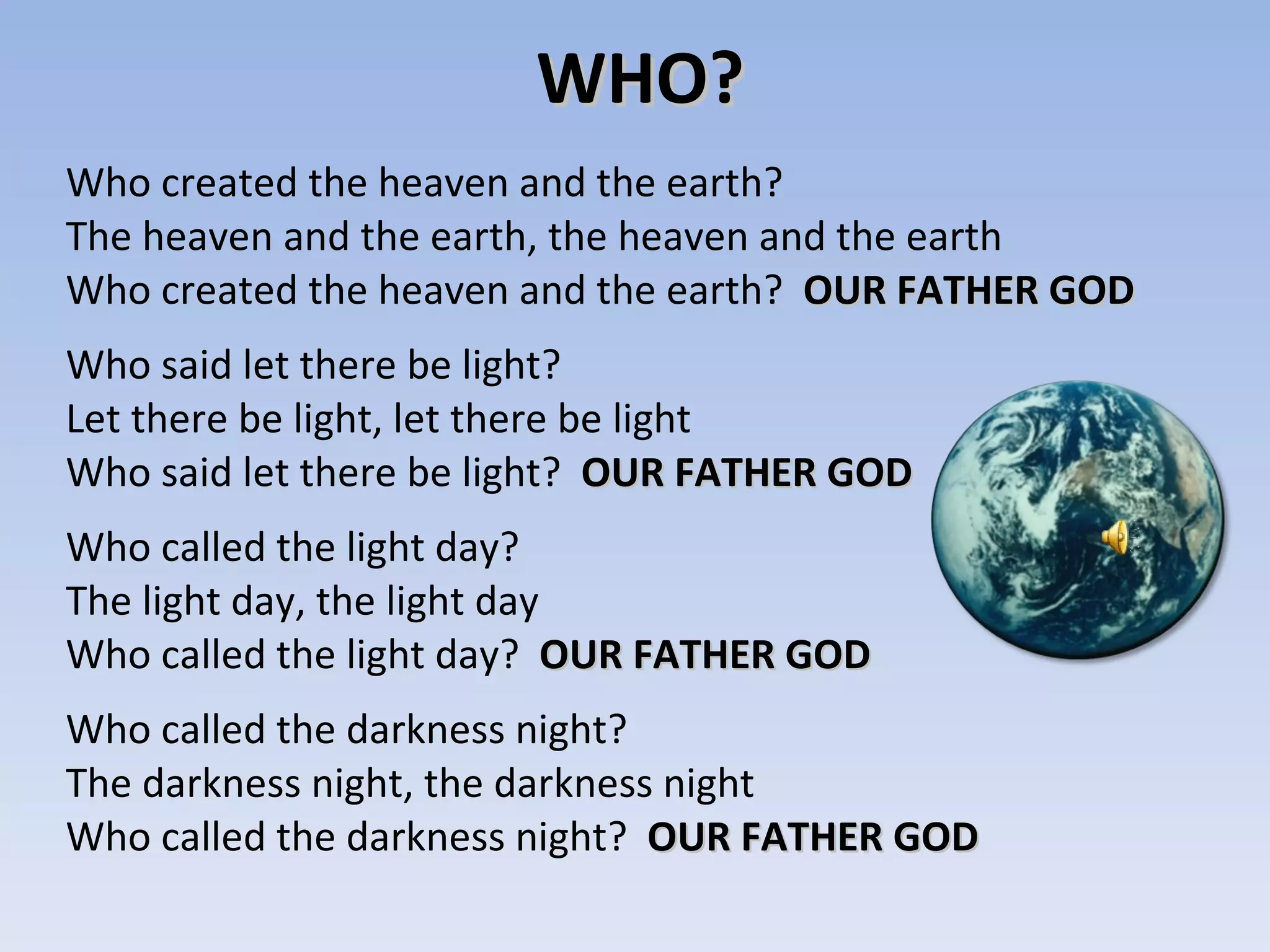 WHO? Who created the heaven and the earth?  The heaven and the earth, the heaven and the earth Who created the heaven and the earth?  OUR FATHER GOD Who said let there be light? Let there be light, let there be light Who said let there be light?  OUR FATHER GOD Who called the light day? The light day, the light day Who called the light day?  OUR FATHER GOD Who called the darkness night? The darkness night, the darkness night Who called the darkness night?  OUR FATHER GOD 