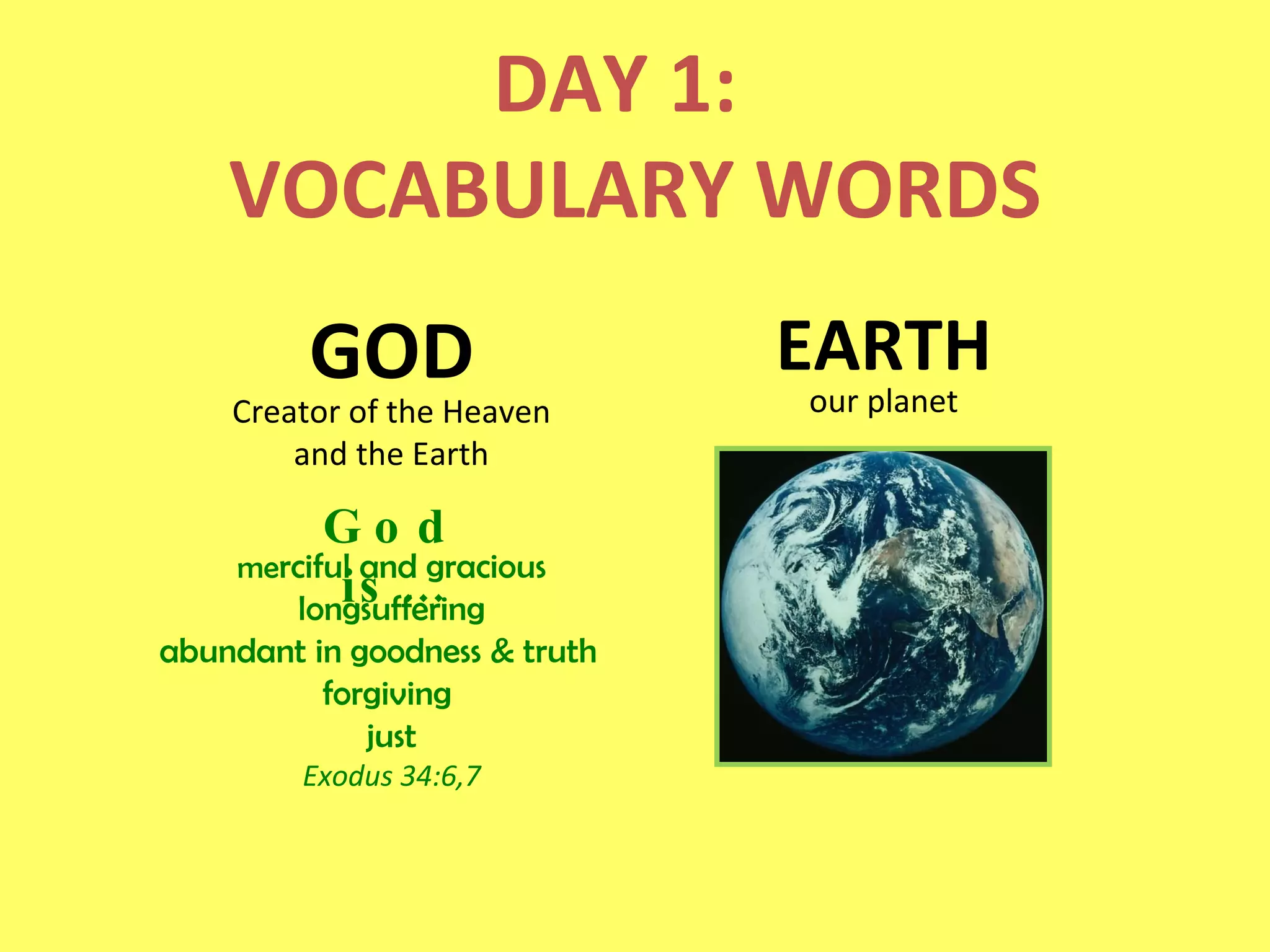 DAY 1:  VOCABULARY WORDS EARTH Creator of the Heaven and the Earth me rciful and gracious longsuffering abundant in goodness & truth  forgiving  just Exodus 34:6,7 GOD God is… our planet 