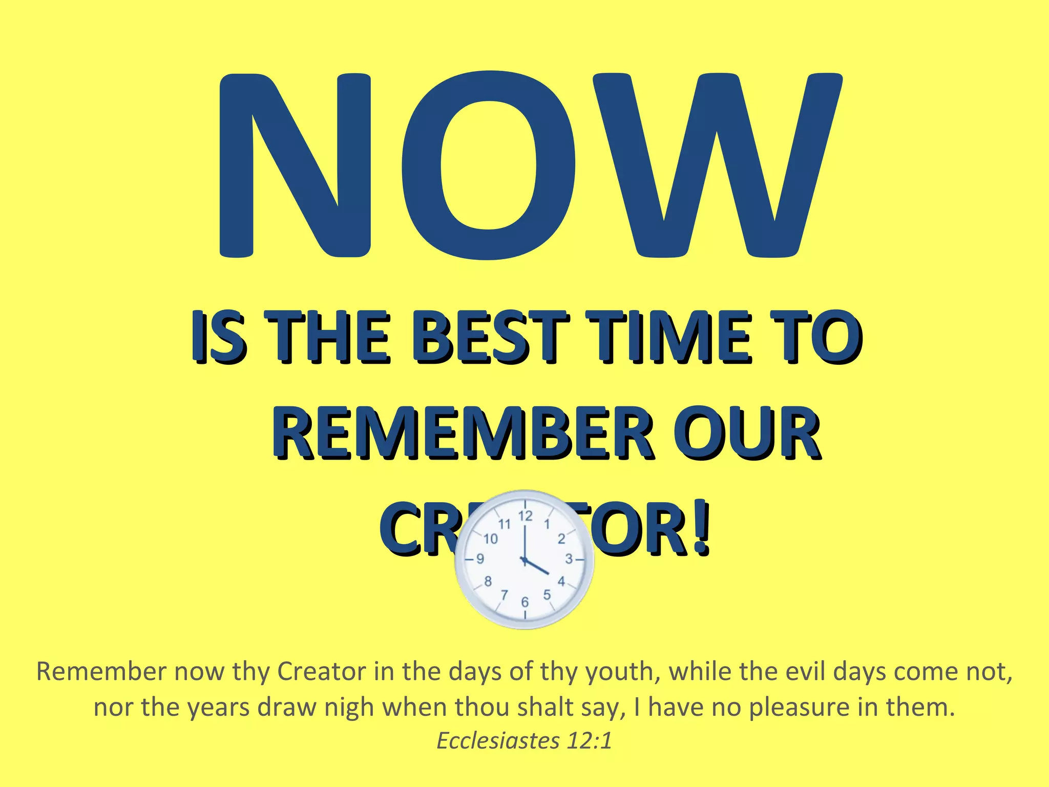 IS THE BEST TIME TO REMEMBER OUR CREATOR! Remember now thy Creator   in the days of thy youth, while the evil days come not, nor the years draw nigh when thou shalt say, I have no pleasure in them. Ecclesiastes 12:1 NOW 
