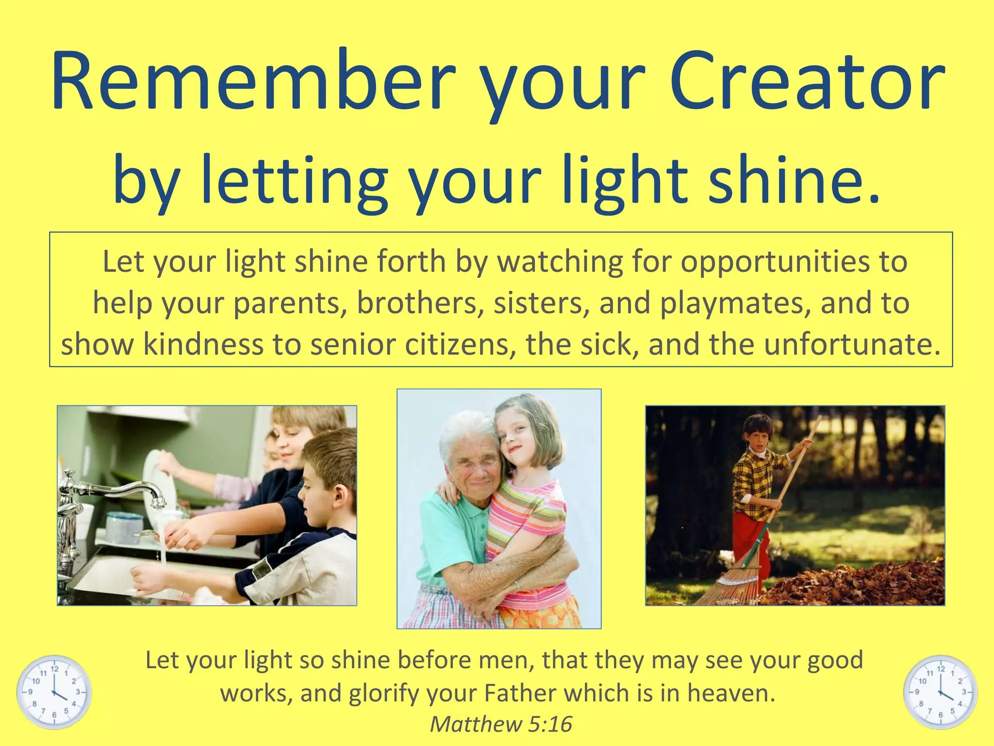 Remember your Creator by letting your light shine. Let your light shine forth by watching for opportunities to help your parents, brothers, sisters, and playmates, and to show kindness to senior citizens, the sick, and the unfortunate. Let your light so shine before men, that they may see your good works, and glorify your Father which is in heaven.  Matthew 5:16 