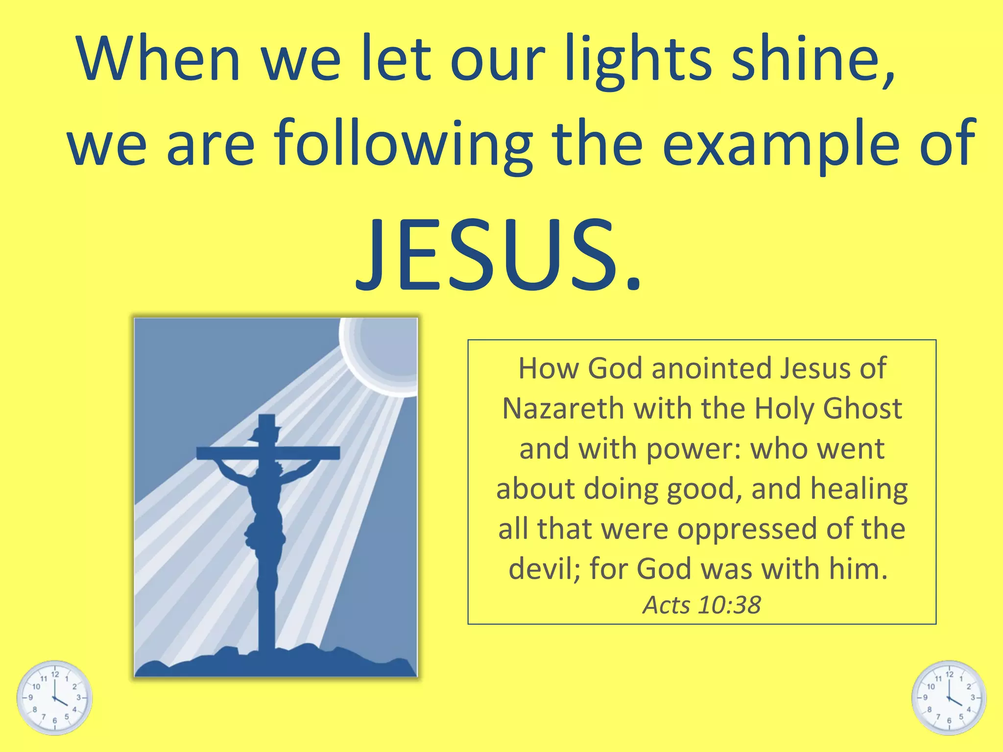 When we let our lights shine,  we are following the example of  JESUS. How God anointed Jesus of Nazareth with the Holy Ghost and with power: who went about doing good, and healing all that were oppressed of the devil; for God was with him.  Acts 10:38 