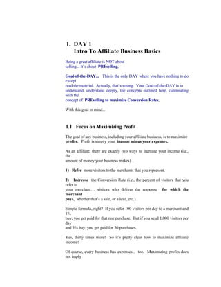 1.  DAY 1<br />     Intro To Affiliate Business Basics<br />Being a great affiliate is NOT about<br />selling... It’s about  PREselling.<br />Goal-of-the-DAY...   This is the only DAY where you have nothing to do except<br />read the material.  Actually, that’s wrong.  Your Goal-of-the-DAY is to<br />understand, understand deeply, the concepts outlined here, culminating with the<br />concept of  PREselling to maximize Conversion Rates.<br />With this goal in mind...<br />1.1.  Focus on Maximizing Profit<br />The goal of any business, including your affiliate business, is to maximize<br />profits.   Profit is simply your  income minus your expenses.<br />As an affiliate, there are exactly two ways to increase your income (i.e., the<br />amount of money your business makes)...<br />1)   Refer  more visitors to the merchants that you represent.<br />2)   Increase  the Conversion Rate (i.e., the percent of visitors that you refer to<br />your merchant… visitors who deliver the response  for which the merchant<br />pays,  whether that’s a sale, or a lead, etc.).<br />Simple formula, right?  If you refer 100 visitors per day to a merchant and 1%<br />buy, you get paid for that one purchase.  But if you send 1,000 visitors per day<br />and 3% buy, you get paid for 30 purchases.<br />Yes, thirty times more!  So it’s pretty clear how to maximize affiliate income!<br />Of course, every business has expenses ,  too.  Maximizing profits does not imply<br />that you must minimize expenses, too.  After all, if you spend no money or time<br />on a business, you have no business!  You must get the best possible traffic-<br />building and sales-converting results for every dollar you spend... and for every<br />hour you spend on your business.<br />Time is money.   Don’t count your hours as zero cost simply because<br />they do not cost you “out of pocket.”  Assign your time a dollar value -- it<br />will put your affiliate business on a solid, professional “business footing.”<br />Let’s examine expenses by asking two questions...<br />Question #1 -- What does it cost to build traffic to your merchants’ sites?<br />Traffic-building, no matter how you cut it, will cost you... in terms of both time and<br />money.  Spending dollars is optional, but spending time is not.<br />There are many ways, both offline and on, to drive targeted traffic to your<br />merchants’ sites.  This course will show you the most highly profitable, time-and-<br />dollar-effective way to build traffic to your merchants' sites...<br />Build your own Theme-Based Content Site -- one that is loaded with high info-<br />value Keyword-Focused Content Pages that rank well with the Search Engines<br />and that get the “click throughs” to your merchants’ sites.<br />Let’s break that down for closer examination.  For your affiliate Web site to<br />generate targeted traffic to your merchants, it must do two things well...<br />1)   Rank well at the Search Engines  so that it pulls in lots of targeted traffic.  So<br />far, though, that traffic is still on  your  site.  Therefore, it’s not generating income<br />yet.  Your visitors are just “looking around.”  So...<br />2)   Get those visitors to click through to your merchants.   (Some affiliate<br />program models can actually place merchant offerings on  your  Web site.  In this<br />case, your traffic does not actually visit your merchant’s site.  But you still have to<br />“get the click” to generate income.)<br />It makes sense, of course, that a Web site is the way to go.  After all, this<br />is the Net!<br />http://blogorbuild.sitesell.com/<br />And there are loads of other ways for affiliates to drive targeted traffic to<br />their merchants, both offline and on.<br />SiteSell’s 5 Pillar Program provides all the tools, information and<br />strategies you need to PREsell effectively and generate substantial<br />commission income.<br />http://affiliates.sitesell.com/<br />You can easily apply these marketing theories/strategies to your other<br />affiliate programs as well.<br />OK, that wraps up expenses and traffic-building.  Now for our second question<br />about expenses...<br />Question #2 -- What does it cost to maximize Conversion Rates?<br />Good news!  Maximizing your Conversion Rate (CR) is simply a question of<br />doing things right.  There is no extra dollar or time cost to boosting CRs at your<br />merchants’ sites.  This course will show you how to achieve this goal, too.<br />Remember… when this course talks about Conversion Rates, we are<br />sites of the merchants that you talking about the Conversion Rate at the <br />represent  as an affiliate.  So we are talking about how  you  will maximize<br />the percentage of referral visitors who deliver the response  for which the<br />vendor pays,  whether that’s a sale, or lead, etc.<br />If you think that it’s impossible for you to change the sales-effectiveness<br />of your merchants’ sites, you are in for a big surprise.<br />Your primary goals are...<br />1)   Maximize targeted traffic to your merchants,  spending only dollars and time<br />that maximize profits.<br />2) Maximize Conversion Rates .  Do things right (no expense) .<br />Don’t do just one.  Do both.  Why?  Because, as you saw above, your payment is<br />determined by traffic multiplied by the CR... not “added.”  Your profits grow<br />geometrically when you concentrate on maximizing both traffic and Conversion<br />Rates .<br />I have spent quite a bit of time reviewing the difference between 5 Pillar Affiliates<br />who refer high traffic to us and who deliver high Conversion Rates<br />(% of visitors who purchase), and those who deliver low ones.<br />The #1 reason for low traffic and terrible Conversion Rates?<br />Banner ads!  No content!<br />Retinal studies have shown that Web surfers actually avoid banners.  Yes, their<br />eyes look away!<br />Our study found that 5 Pillar Affiliates who relied solely on banners had an<br />average CR of 0.5%.  But those who used “in-context” text links (i.e., text links<br />that are part of the content of the Web page) averaged over 3.5%!<br />How’s that for a reason not to use banners?<br />Banners are cheesy and hurt your credibility.  If visitors happen to click through<br />(a big “if”), they arrive at their destination feeling “pitched” rather than informed.<br />They have a resisting mindset, rather than with an open, ready-to-buy attitude.<br />Remember that example where you sent 100 visitors per day to a merchant and<br />1% bought?  If you rely on flipping up some banners, it will be more like 10<br />visitors per day and not one person buys!<br />We reveal a lot about 5 Pillar Affiliates during this course.  But it is not the<br />5 Pillar Program that is important here -- it’s the lessons to be derived.<br />This course is about making any affiliate of any program more successful.<br />Conclusion?...<br />Don’t use banners.<br />Yes, I know “they're so-o-o-o-o easy.”  It’s always easy to not make money.<br />That’s how all those get-rich-quick-guys do so well... the allure of easy money.<br />No such thing.<br />I must repeat…  don’t rely solely on banners.<br />If you simply must use banners, save your “in-context” text links for super<br />companies with wonderful products that deliver true value to your reader.<br />Beside the obvious futility of banners, I’ve spotted another major point.  This one<br />is more subtle, but it’s important…   extremely important.<br />The #2 reason for low traffic and terrible Conversion Rates?<br />After banner advertising, it’s the second most common error.  And it’s an even<br />bigger shame because this boo-boo involves a lot of work... misplaced work.  If<br />you’re going to fail, the best thing would be not to spend much time at it, right?<br />Reason #2 is...<br />Selling instead of PREselling.<br />Some 5 Pillar Affiliates have really made great efforts in creating sites to promote<br />our SiteSell products.  And they are building some sales and traffic.  But when I<br />see a low CR (i.e., CR under 2%), I know that something is amiss.  Great efforts<br />deserve greater results than 1%.<br />Yes, I agree that these efforts are better than banners.  But remember… creating<br />these sites takes a lot more work than tossing up a couple of banners.  We’ll see<br />in a moment that it’s misdirected work.  (The good news is that this course will<br />redirect those efforts into high-profit areas.)<br />Time for a philosophical perspective...<br />In life, the vast majority of people just keep doing the “same old thing.”  Life<br />seems easier that way.  But “doing the same old thing” guarantees the “same old<br />results.”  So in the long run, it’s actually much, much harder.<br />In the movie, “The Renaissance Man,” Danny De Vito’s character makes a<br />profound statement...<br />“The choices we make dictate the lives we lead.”<br />To paraphrase...<br />“Where you are today is the result of all the choices and actions that<br />you have made in your life.”<br />When he said that, I remember thinking, “You know, he’s right.  Except in rare<br />cases of extraordinarily good or bad luck, people basically end up where they are<br />as a result of choices they make and courses of action they take.”<br />People tend to blame a lack of success in life on “bad luck” or “poor timing” or<br />other people.  And yes, at times, that can be accurate.  A heck of a lot of factors<br />beyond our control  can  blindside us.  In the long run, however, as long as we<br />persist in our efforts, these factors tend to even out and De Vito's statement<br />remains valid.<br />Now, here’s the good news...<br />E-commerce is simpler than life.   Due to its digital nature, there are fewer<br />variables... so the outcome is more controllable.  Which means that we can boil<br />De Vito’s statement down to “The #1 E-commerce Reality.”<br />This Reality is almost self-evident, yet it’s so easy to forget.  Your success with<br />anything you do in the world of e-commerce flows from it.   Internalize it and act<br />upon it... and you will succeed.<br />Yes, it’s that fundamental.  And that leads me to…<br />The #1 E-commerce Reality<br />“ Nothing  happens by accident in the world of<br />computers, the Net, and customer response.<br />There is always a reason for what happens,<br />good or bad, and that reason is     YOU .”<br />When I see some 5 Pillar (“5P”) Affiliates with CRs over 10% (and a few over<br />20%!), I figure that those with CRs at 1-2% or less could be multiplying their<br />sales five-or-more-fold.  How?<br />Not by working harder, but simply by channeling their motivation in a better<br />direction.<br />Let’s continue with the case of 5P Affiliates who make “great efforts” but get so-<br />so results...<br />As I reviewed many of these affiliate sites (those who are getting sales but have<br />CRs under 2%), I realized that almost half were basically one big sales letter for<br />SiteSell products and Ken.  Which means that these affiliates are  selling  (with<br />sales copy) when they should be  PREselling  (with great, and related, content<br />that is of value to the reader).<br />There’s really not much point in straight selling off your site -- that's what your<br />merchant’s site needs to do.  Picture this...<br />A visitor arrives at an affiliate’s site that is really just one, big sales site.  Yes, I<br />know that the words are sincere -- I owe all 5P Affiliates a big thank you for the<br />truly wonderful things they say.  But put yourself in these visitors’ shoes for a<br />moment.  They don’t see inspiring, editorial content.  They see a sales effort.<br />But they were searching for content!<br />“CONTENT!” I said.  (Sorry for yelling.)<br />People resist sales efforts, so your click-through actually goes down.  And if a<br />visitor does click, what does she see when she arrives at an SBI! site?  More<br />sales effort.  And, in some cases, many of the words on SiteSell’s site are similar<br />to the words that she’s just read.  Result?  Poor Conversion Rate.<br />If your site is basically a “bunch of sales letters,” you have not yet built your<br />credibility and likeability with this visitor.  Your visitor ends up feeling “pitched.”<br />And then she feels double-pitched  if  (chances are low) she clicks through to your<br />merchant’s site.  That’s why the CR actually goes down.<br />To make things worse, as she “smells” a sales effort, she becomes less likely to<br />click!  So referred traffic drops, too.<br />Women represent 50% of all surfers.  And they control approximately<br />80% of all shopping dollars.  To reinforce this in your mind, we’ll use the<br />feminine pronoun to talk about readers/visitors/customers.  To keep<br />things simple and even, we’ll use the masculine pronoun when referring<br />to affiliates.<br />OK, let’s see...<br />1)  Referred traffic down.<br />2)  And Conversion Rate down.<br />But these are the two ways to increase your income.  (That’s what we talked<br />about near the beginning.)  We’re going in the wrong direction!<br />Conclusion?   Don’t sell!<br />Instead, warm your visitor up for your merchants by PREselling her with great<br />content that she values and respects.  She’ll click-through with pleasure, arriving<br />at your merchants’ sites in an open-to-buy mindset.<br />It’s your PREselling effort that will boost your traffic-to-merchants and CR, which<br />in turn maximizes your income.<br />This brings us to our second philosophical premise…<br />“The #1 Affiliate Reality”...<br />“Your  CR  will literally vary from 1% to 10%<br />(and at times, as much as 20%!), purely<br />because of...<br />1) HOW YOU REACH your visitor,  and…<br />2) WHAT YOU SAY to her,  and…<br />3) HOW YOU REFER her to your merchant.”<br />Your CR depends upon what you do and how you do it.  You do not need Lady<br />Luck, Sir Serendipity or anyone else.  There is always a reason for how well you<br />do, and that reason always relates to what you do and how you do it.<br />Once you realize this, then you know success really is do-able.  Some people do<br />succeed... big-time… but not necessarily the first time.  Just keep trying until you<br />find the right approach.<br />To quote  Calvin Coolidge…<br />“Nothing in this world can take the<br />place of persistence.<br />Talent will not; nothing is more common<br />than unsuccessful people with talent.<br />Genius will not; unrewarded genius is<br />almost a proverb.<br />Education will not; the world is full of<br />educated derelicts.<br />Persistence and determination alone<br />are omnipotent.<br />The slogan 'press on' has solved and<br />always will solve the problems of the<br />human race.”<br />Of course, the goal of the 10-DAY Affiliate Masters Course is to reduce the<br />amount of trial-and-error persistence that will be required before you find your<br />own successful formula!<br />Why is “The #1 Affiliate Reality” true?...<br />Because how you reach your customer, and what you say once you reach her,<br />and how you refer your visitor to your merchant directly affects your visitor’s<br />mindset when she arrives at SiteSell.<br />A positive mindset turns into a purchase with amazing regularity.  A negative one<br />is nearly impossible to overcome.<br />And that is what “high-CR affiliates” have known all along…<br />*******************************************<br />“They refer people to their merchants<br />in an  OPEN-TO-BUY   frame of mind.”<br />*******************************************<br />Best advice?  Write “The #1 Affiliate Reality” onto a yellow Post-It Note and stick<br />it onto your monitor...<br /> <br />“Your CR will literally vary from 1% to 10%<br />(and at times, as much as 20%!), purely<br />because of...<br />1) HOW YOU REACH your visitor,  and…<br />2) WHAT YOU SAY to her,  and…<br />3) HOW YOU REFER her to your merchant.”<br />Some people contact our Support team after reading this course, refusing<br />to believe that we have affiliates who can generate a CR exceeding 20%.<br />Do they do that every month?  No.<br />But we know a high CR is not a fluke.  Why?  The reason is simple.<br />Although each affiliate’s CR may fluctuate in any given month, a “high-<br />CR” affiliate does not suddenly become a “low-CR” affiliate.  The good<br />every month. ones score high, and make significant dollars, <br />And the proof is in the pudding.  SiteSell’s astounding success is affiliate-<br />driven.  Instead of paying for very costly advertising like other companies<br />do, we pour our money into making you succeed by giving you the best<br />business-building system in the world…<br />http://proof.sitesell.com/<br />It is amazing what a great product, successful customers and proud-loyal<br />affiliates can achieve!<br />OK.  Take a quick stretch and then we’ll continue.<br />Back already?  Let’s go...<br />1.2.  PREsell To Convert<br />Your strategies and actions as an affiliate directly affect your Conversion Rate.<br />This section deals with how to PREsell effectively.  (Later in the course, we will<br />cover traffic-building in more detail.)<br />Let’s look at examples of how “low-CR affiliates” create negative mindsets by<br />making how-you-reach, what-you-say, or how-you-refer boo-boos.  We’ll begin at<br />the top…<br />1) How to Reach Your Visitor...<br />Free-For-All Sites (FFAs)  are a great example of how not to reach people.  For<br />the most part, FFAs have become so seamy and useless that no matter what you<br />say, you’re doomed from the start.  I once made a request to all 5 Pillar Affiliates<br />for FFA success stories... not a single success story!  I won’t bother to ask again.<br />Compare this with how  smart and open-minded  your visitor feels when she finds<br />you via a Search Engine!<br />2) What to Say to Your Visitor...<br />Don’t write a site purely devoted to “hard-selling” your merchants’ products.<br />Imagine a visitor who hits your site and reads an immediate sales pitch.  That<br />person will resist because she does not know you.  Then,  if  she clicks to your<br />merchant, she gets another sales pitch on the SiteSell site ==> Negative x 2!<br />Never devote your site to one company’s product line.   No matter what you<br />do, no matter how sincere you are, this kind of approach always ends up<br />“smelling” like a sales pitch.  It simply makes no difference that you honestly love<br />the products --   your visitor will   mistake your devotion for selling.  Remember, she<br />doesn’t know you!<br />It’s far better to develop a concept that relates to that company’s products and to<br />other products from other companies that are complementary.  Develop related<br />content that PREsells.  Then “get the click” through “in-context” text links.<br />3) How to Refer Your Visitor to Your Merchant...<br />Banners, as we discussed earlier, are the best example of how not to refer your<br />visitor to your merchant.  In plain and simple language, people feel “pitched”<br />when they click on a banner.  And people who feel “pitched” are difficult to<br />convert into a sale.<br />Now for a critical Action Step...<br />Review your site or whatever other means you are using to reach, talk to, and<br />refer visitors to your merchants.  Put yourself in your customer’s brain.  What will<br />she think, how will she feel, at each of the 3 major steps from above?<br />If you’re doing everything perfectly, congratulations!  You must have a high CR.<br />If you don’t have a high CR, or if you see some big mindset mistakes, consider<br />how much higher your CR would be if a visitor…<br />•   found you in a bona fide manner (ex., as a result of doing a search on a<br />Search Engine),<br />•   became “your friend” (or your “trusting admirer” if you do a truly awesome job!)<br />because you provided excellent content<br />•  and finally was led to a context-appropriate recommendation.  (There will be<br />more on recommendation vs. sales pitch shortly.)<br />Key learning point?<br />Always consider how these actions affect your visitor’s mindset...<br />1) HOW YOU REACH your visitor,  and…<br />2) WHAT YOU SAY to her,  and…<br />3) HOW YOU REFER her to your merchant.<br />Get inside your visitor’s head.  Realize how she will feel each step of the way.<br />Whatever you do, consider the impact on your visitor --   if it does not make her<br />more “open to buy,”  don’t do it.<br />PREselling is really all about selling yourself (i.e., your credibility) to your<br />customer, every step of the way.  You reach your targeted traffic in a proper<br />fashion, you deliver valuable, appropriate, editorial content, and you recommend<br />merchants to your visitor  after she has come to respect and like you.   Your<br />CR will soar.<br />Why does PREselling work so well?<br />A sale via any affiliate program is really a  two-step process.   It   requires the<br />delivery of two “Most Wanted Responses,” yours and your merchant’s.<br />As an affiliate, what is your Most Wanted Response (MWR)?  No, it’s not to get<br />the sale.  That’s the second step and it's also your merchant’s MWR.  Your MWR<br />is to “get the open-to-buy click” (i.e., your visitor clicks through to your merchant<br />with an open-to-buy mindset).<br />Writing to PREsell does not require genetic talent. It’s not a “gift.”  Writing<br />to PREsell is a skill you can acquire.   Make Your Content PREsell!<br />(MYCPS!),  the only book of its kind on the Net, shows you exactly how to<br />do it.  Learn how to...<br />1)  Write to communicate.<br />2)  Develop your own “voice” with flair and substance.<br />3)  Spin your site/biz/self into a unique position.<br />4)  Honestly convince people to trust and like you.<br />Everyone, regardless of what they do online or offline, needs to know how<br />to write effectively. For more information about this  free,  must-have<br />resource, please visit…<br />http://mycps.sitesell.com/<br />Let your merchant’s site do its job and get the sale.  I remember when I used to<br />tell my star baseball pitcher, Joel Leonoff...<br />“Joel... you don't have to strike 'em all out.  You’ve got a great team<br />behind you. Let them do their job.”<br />The same goes for your merchants.  Let them do their job.<br />Our “Top 100” 5 Pillar Affiliates all provide useful content.  They PREsell.  Then<br />they let the rest of their team (us here at SiteSell) get the sale.<br />It’s a two-step process that builds to the sale...<br />STEP 1  You PREsell to get an open-to-buy click-through to your merchant.<br />STEP 2    Your merchant gets the sale.<br />So, whatever you do, however you do it, it should always pull your visitor one<br />step closer to delivering your MWR...<br />Get an open-to-buy click through to your income-generating source!<br />Whoops!  I was just about to move on to the next point.  Good thing I heard you<br />asking...<br />“Ken, if I leave it up to the merchant's site to get the sale, I still<br />don’t see how I have any influence on the Conversion Rate.  I'd much<br />rather  sell  the visitor on my own site.”<br />First, let’s make sure we have our terms straight by examining a real case study.<br />Elad Shippony, from Israel, is an excellent example of  an infopreneur .  He is<br />creating fun and entertaining content to drive traffic from the Search Engines,<br />and then monetizing that traffic,  without selling a product or service.<br />http://case-studies.sitesell.com/infopreneur-elad.html<br />PREsell effectively, and your CR will zoom.  But if it reads like a “hard-sell sales<br />pitch,” you’ll quickly lose credibility with your audience.<br /> 17<br /> <br />On the other hand, let’s say that you do not have a mega-content, ultra-high<br />traffic site.  You really love SiteSell products and that's why you’re so proud to<br />represent them.  After all, you’d never want to just “push stuff” on people,<br />products that you do not believe represent true value-for-dollar.<br />Site Build It! (SBI!) gets results at an affordable price…<br />http://results.sitesell.com/<br />Do not represent merchants who simply bribe you with a high commission<br />to recommend overpriced products.  A short-term gain like this ends up in<br />long-term pain.  Your reputation is your foundation.  Build it on rock rather<br />than sand.<br />Watch the SBI! Video Guide for an inside-look at how SBI! provides all<br />the information, strategies and tools needed to progress from<br />brainstorming to content-development to traffic-building to growing a<br />profitable business.<br />http://demo.sitesell.com/<br />You create a Web site that really raves about SBI! and other SiteSell products.<br />You mean every word of it, of course.  And you are really proud of your site.  And<br />you know that you are doing visitors a favor by telling them about the SiteSell<br />products.<br />Whoa!  Let’s shift the focus from YOU for a second.  Let’s focus on your visitor’s<br />mindset.  Up above, I said...<br />Get inside your visitor's head --      realize how<br />she will feel each step of the way.  Whatever<br />you do, consider the impact on your visitor<br />-- if it does not make her “open to buy,”<br />don't do it.<br />So maybe you see an honest site that tries to share the benefits of SBI! with your<br />visitor.  But your visitor does not know you or your motivations.  And most<br />importantly, she is not reading the relevant information that she was searching<br />for.  (The fundamental reality of the Net is  information, information, information ).<br />Your visitor sees a straight sales effort.  With no other true content, it would be<br />hard for “an outsider” to see it any other way.<br />It does not matter what you see.  If your visitors basically perceive a straight<br />sales effort for your merchants, you’re selling, not PREselling.  That means that<br />the two-step process is now SELL-SELL...<br />Redundancy = Turned OFF customer = LOW CR.<br />But if you develop great content, it will lead to the click.  You become a friend<br />making a  recommendation  rather than a stranger making a  sales pitch.   And if<br />you create a truly great site, you’ll actually become a trusted expert making an<br />endorsement.<br />Recommendation = Turned ON customer = HIGH CR.<br />In other words, don’t push your visitor to the click.  Make her want to click.  It<br />makes all the difference if your visitor feels that it’s her idea to deliver your MWR<br />(the open-to-buy click).<br />Another question?  Geez, I was about to grab a coffee.  Fire away!<br />“Can you give me another example of using content to PREsell?quot;
<br />Sure.  Let’s say that you love  Make Your Words Sell!   (MYWS!),  the perfect<br />bookend to  Make Your Content PREsell! .  Your plan is to create a Net<br />marketing site.<br />Whoa!  My first recommendation...<br />Do not create another Web marketing site.   There are zillions of them.<br />However, if you can develop a unique twist in the way you present high-value<br />Web marketing information and build at least 30 quality content pages about this<br />subject, then go for it.  But don’t limit your monetization efforts to PREselling Site<br />Build It! exclusively.  Instead,  diversify.<br />For example, let’s say you create a content page about “how to write persuasive<br />sales copy on the Net.”  Within that page, include in-context text links to your Top<br />3 books about copywriting.<br />Add  Make Your Words Sell!  (a free book)<br />http://myws.sitesell.com/<br />… and include a #2 and a #3 recommendation.  Why?<br />First, this approach gives your page extra content   value -- it shows visitors that<br />you have their best interests at heart.  Second, it adds extra credibility to the #1<br />choice (ahem!).  And third, it gives you three possible links for your visitor to click<br />upon.<br />Include your favorite book about writing “offline” copy, too.  Naturally, it’s an<br />affiliate link to one of the online bookstores!<br />It’s a  WIN-WIN-WIN  situation for you, your visitors, and your merchants.<br />Now, please think about the following for a moment...<br />Why would I, a merchant, recommend that you  not  create “yet another Web<br />marketing site,” and especially not one that is dedicated to selling Site Build It!?<br />It’s because I know you’ll waste your time .  The two-step SELL-SELL does not<br />work.   Period.  Sure, you’ll get a few sales.  But you won’t make enough money<br />to stay motivated to build your business.  I’d rather give you a far more powerful,<br />successful approach…<br />http://affiliatemarketing.sitesell.com/<br />…and have a smaller piece of your larger and more successful attention!<br />Bottom line?...<br />If you want to create and build a site that is related to Net marketing, take your<br />time and do your homework.  Find a new concept, or a unique twist, or a trend<br />that you think will become important, and be the first one to do it.  Do not be a<br />“me too.”<br />Better yet,  find your own unique concept.<br />And where do you find a great concept for your site?   Inside you!<br />You do know stuff other people don’t... things people would pay to know.  You<br />might have learned it “on the job” or through your hobby.  There’s a good chance<br />that you don’t even realize what you know.  It’s often right under your nose.  But,<br />as you’ll see in DAY 2, everyone  is  an expert about something.<br />In the meantime, check out how these small business owners have created their<br />own unique site concepts based on what they know and love.  Find out how they<br />discovered SBI!’s most valuable benefit of all…<br />http://ilovesbi.sitesell.com/<br />Here’s a real  concrete , non-Web-marketing example that will succeed...<br />It’s all about creating a Theme-Based Content Site that is loaded with Keyword-<br />Focused Content-Rich Pages.  Your theme?...<br />You love concrete.  Yes, cement!  It’s been your hobby, your passion, for years...<br />Concrete statues.  Concrete painting.  Decorative concrete. Concrete in the<br />garden.  Repairing concrete.  The various types of concrete.  Hand trowels.<br />Things to do with cement blocks.  Concrete trade shows.  Concrete and<br />swimming pools. Concrete molds.  Cleaning concrete.  Ready mixed concrete.<br />Concrete countertops.<br />For this example, I had to brainstorm topics for concrete. I know nothing<br />about it.  I chose “concrete” because it was the first thing to enter my<br />head.  But I could develop topics about concrete forever.  (There is more<br />about brainstorming and developing high-profitability topics later in the<br />course.)<br />Anyway, let’s say that you decide to create a Theme-Based Content Site that is<br />all about concrete.  Your home page explains how your site is the site for<br />everything concrete, from structural to esthetic.<br />Of course, you create  high-value, content-jammed Keyword-Focused<br />Content Pages.   For example, your page about concrete statues explains all<br />about how to make striking statues for the home and garden.  You could even<br />expand it into an entire “Statue Section,” with a page on the history of concrete<br />statues and another one about how to market and sell the statues that the visitor<br />makes.<br />The main point, though, is that you create truly excellent, high-value content that<br />attracts and delivers what your readers sought at the Search Engines, “warms<br />them up” and increases your credibility…<br />C   T   P<br />You also weave  relevant, “in-context” text links  right into the content (i.e., your<br />recommendations)…<br />•   Books about the topic (ex., concrete statues if that's what the page was about)<br />•   A garden supplier for concrete molds, trowels, etc.<br />•   A concrete supplier<br />•   Consulting services -- your own, of course!<br />  M<br />See what’s happening?  When you write about a niche that you know and love,<br />the content is easy.  I’ll show you how to attract even more targeted traffic by<br />ranking well for the Search Engines (Search Engine Optimization) later on.<br />By providing great content, you PREsell your reader, increasing your click<br />throughs and your CR.  And by monetizing through related and excellent affiliate<br />programs, and other appropriate monetization models, you develop     multiple<br />streams   of income  from one site.<br />This is the way to go.<br />I’d love to have just a small piece of your attention on a site like this...<br />perhaps a button link “Powered by SiteSell.com” or perhaps a page called<br />“How I Built This Page.”  If you can create a way to make it fit on your<br />site, I’d love to be with you.<br />OK, we can summarize this section into a key take-home lesson.  I am giving it<br />this title...<br />“The Road to Becoming a Master Affiliate”<br />The more I researched successful 5 Pillar Affiliates, the more PREselling<br />techniques I found.  But, no matter how they do it, they all accomplish the same<br />thing in the end...<br />**************************************<br />“They refer people to their merchants<br />in an  ‘OPEN-TO-BUY’  frame of mind.”<br />**************************************<br />What's the key?   PREselling .  Not selling.<br />You must, must, must know how to PREsell!<br />Basically, The Affiliate Masters Course delivers the single most productive<br />approach to affiliate income.  It will show you how to PREsell your way to a CR of<br />5-10% and at the same time, maximize targeted traffic to your site and your<br />merchants’ sites (and your other monetization options, if applicable).<br />This brings us to the bottom line of this DAY...<br />If you’re drawing targeted traffic to your site... and if your site is getting a great<br />Click-Through Rate (CTR) to the merchants that you represent (and your other<br />monetization sources)... and if you are converting a high percentage of them into<br />sales...<br />You are following the roadmap to becoming a high-earning affiliate<br />champion!<br />Let’s summarize the whole point of PREselling with this question...<br />Which would  you  respond to?...<br />A stranger with a sales pitch?<br />Or… A knowledgeable friend making a recommendation?<br />Before proceeding to DAY 2, please complete your DAY 1 Goal-of-the-DAY, and<br />take note of your Ongoing Goal...<br />Deepen and focus your understanding of this material.  Re-read it once per week<br />for the next eight weeks, monthly after that.  As you progress through DAYS 2<br />through 10, it’s going to be easy to lose sight of the “big picture” presented today.<br />And there’s another reason to re-read regularly.  It will mean more and more to<br />you as you gain each DAY’s new perspective.<br />And with that, it’s on to DAY 2….<br />Time to begin the blueprint for your Web site.  Take the first step by<br />brainstorming your Site Concept…<br />