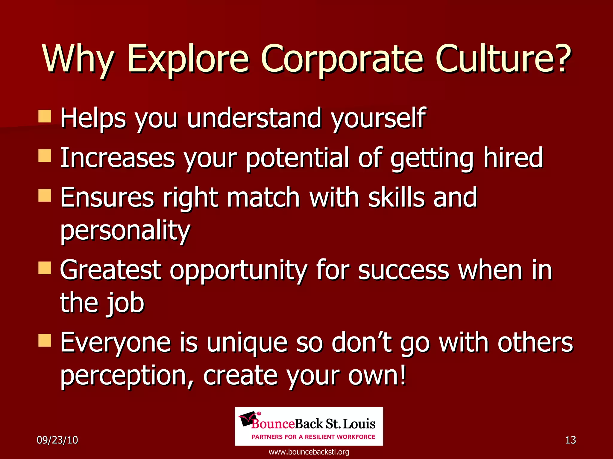 Why Explore Corporate Culture? Helps you understand yourself Increases your potential of getting hired Ensures right match with skills and personality Greatest opportunity for success when in the job Everyone is unique so don’t go with others perception, create your own! 
