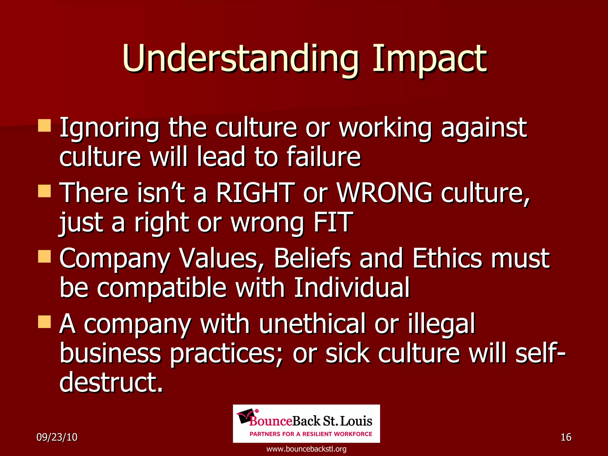 Understanding Impact Ignoring the culture or working against culture will lead to failure There isn’t a RIGHT or WRONG culture, just a right or wrong FIT Company Values, Beliefs and Ethics must be compatible with Individual A company with unethical or illegal business practices; or sick culture will self-destruct. 