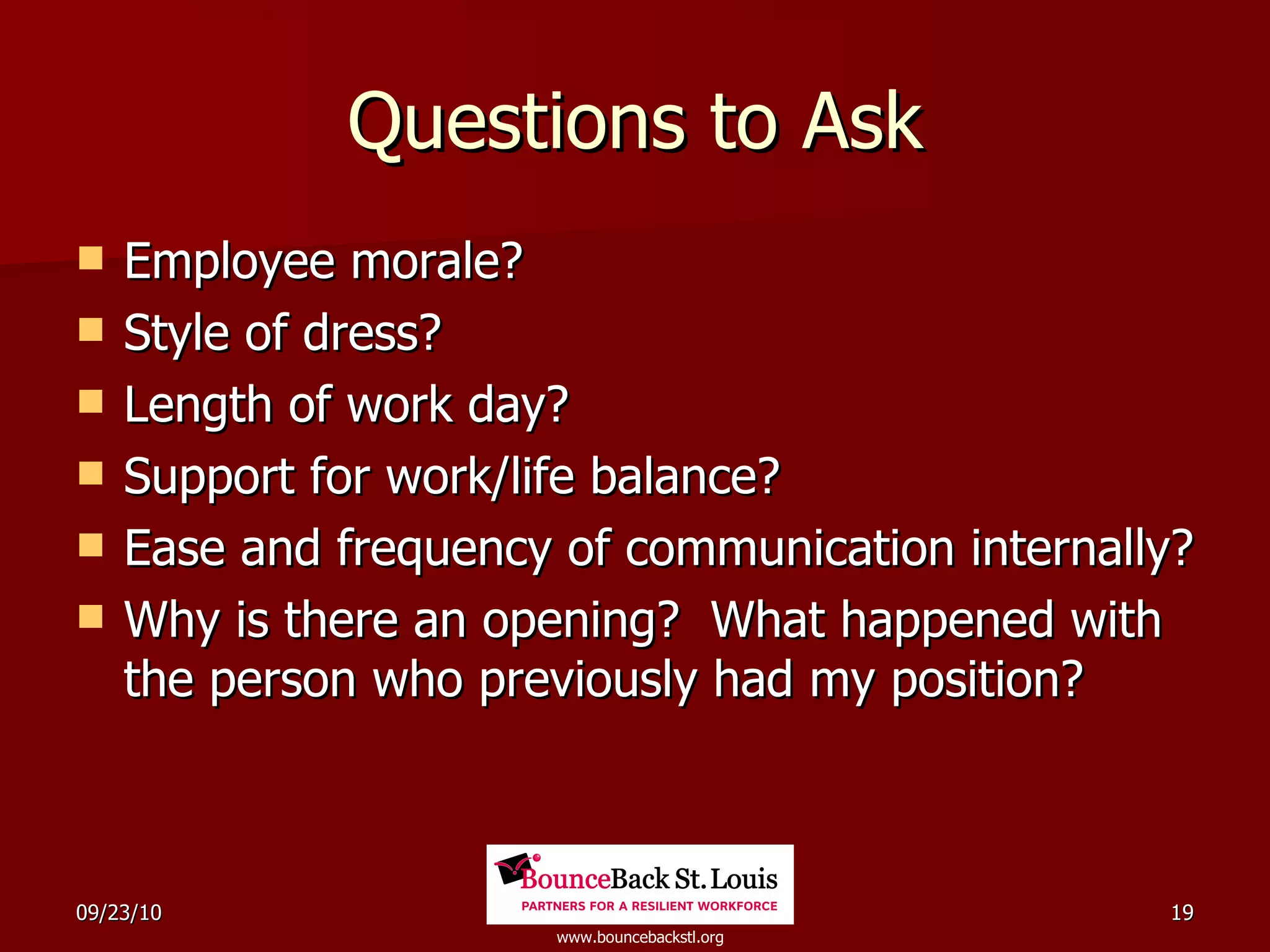 Questions to Ask Employee morale? Style of dress? Length of work day? Support for work/life balance? Ease and frequency of communication internally? Why is there an opening?  What happened with the person who previously had my position? 