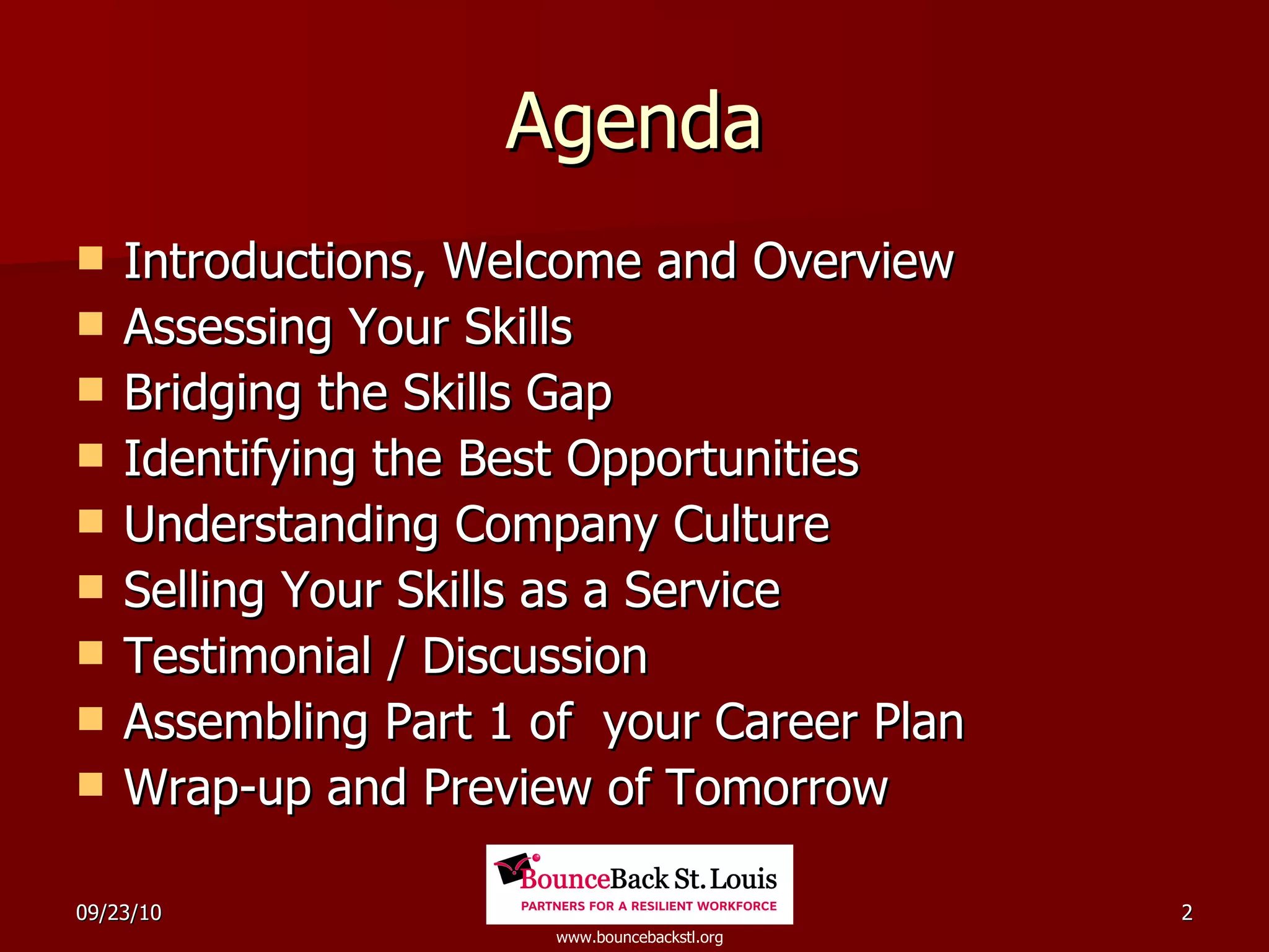 Agenda Introductions, Welcome and Overview Assessing Your Skills Bridging the Skills Gap Identifying the Best Opportunities Understanding Company Culture Selling Your Skills as a Service Testimonial / Discussion Assembling Part 1 of  your Career Plan Wrap-up and Preview of Tomorrow 