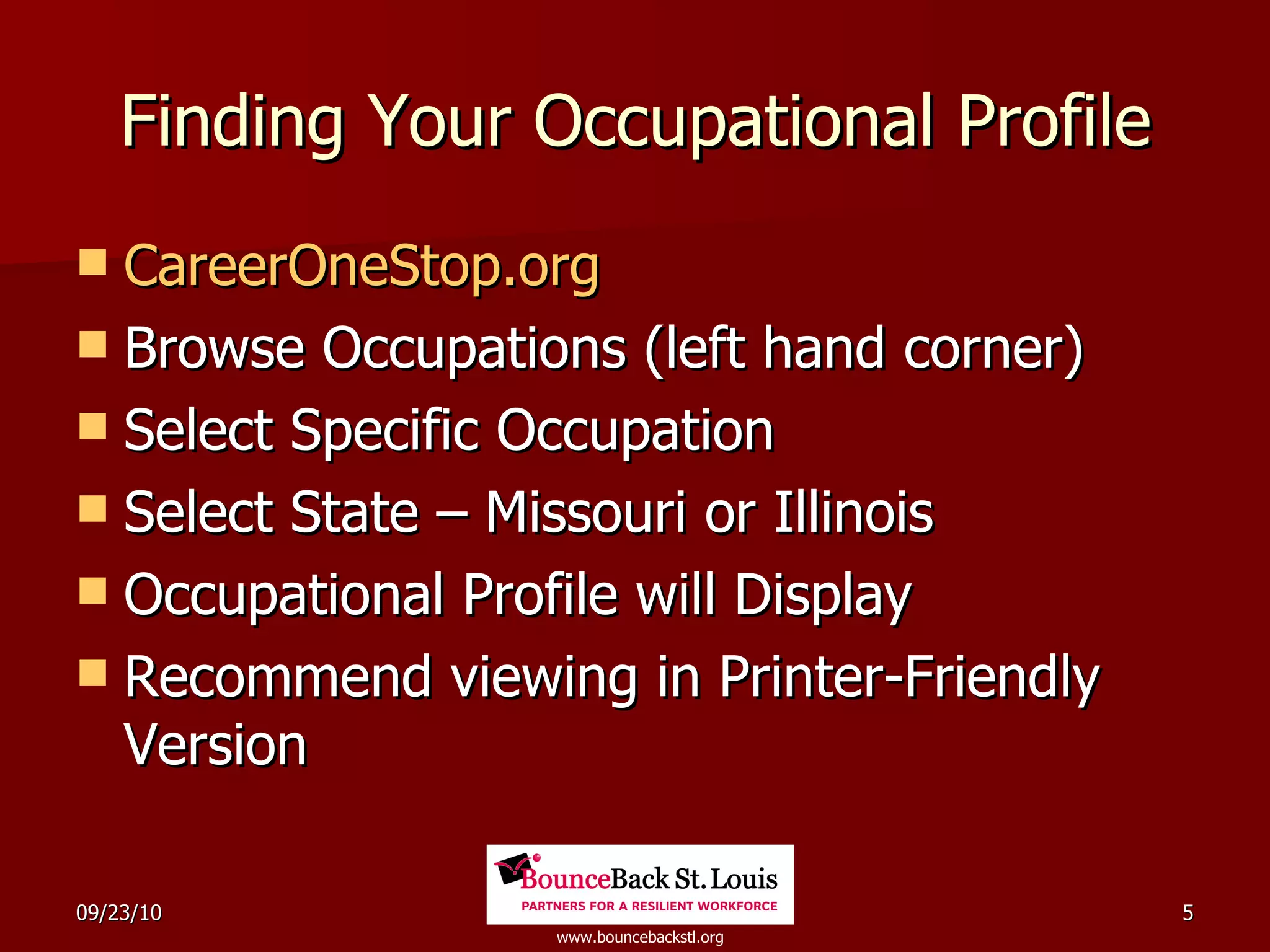 Finding Your Occupational Profile CareerOneStop.org Browse Occupations (left hand corner) Select Specific Occupation Select State – Missouri or Illinois Occupational Profile will Display Recommend viewing in Printer-Friendly Version 