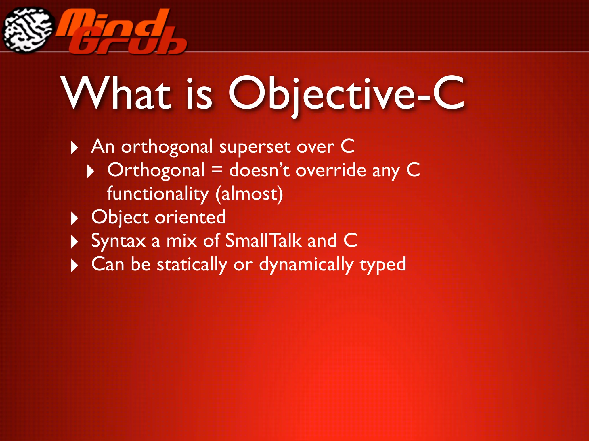 What is Objective-C
‣ An orthogonal superset over C
 ‣ Orthogonal = doesn’t override any C
      functionality (almost)
‣   Object oriented
‣   Syntax a mix of SmallTalk and C
‣   Can be statically or dynamically typed
 