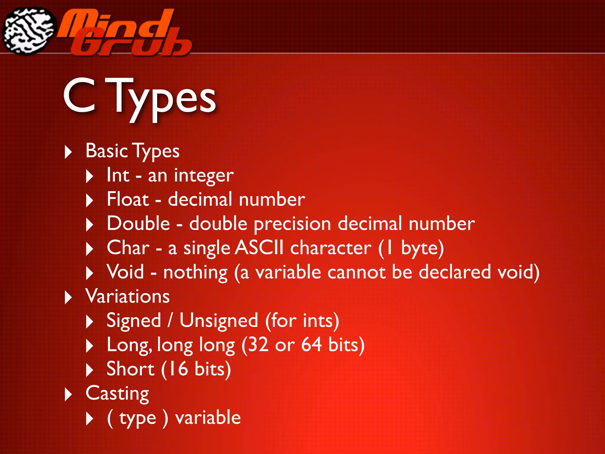 C Types
‣ Basic Types
  ‣ Int - an integer
  ‣ Float - decimal number
  ‣ Double - double precision decimal number
  ‣ Char - a single ASCII character (1 byte)
  ‣ Void - nothing (a variable cannot be declared void)
‣ Variations
  ‣ Signed / Unsigned (for ints)
  ‣ Long, long long (32 or 64 bits)
  ‣ Short (16 bits)
‣ Casting
  ‣ ( type ) variable
 