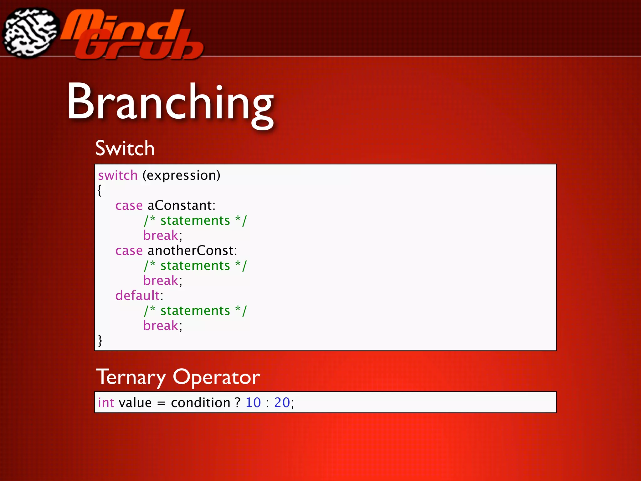 Branching
 Switch
 switch (expression)
 {
 
 case aConstant:
 
 
    /* statements */
 
 
    break;
 
 case anotherConst:
 
 
    /* statements */
 
 
    break;
 
 default:
 
 
    /* statements */
 
 
    break;
 }

 Ternary Operator
 int value = condition ? 10 : 20;
 
