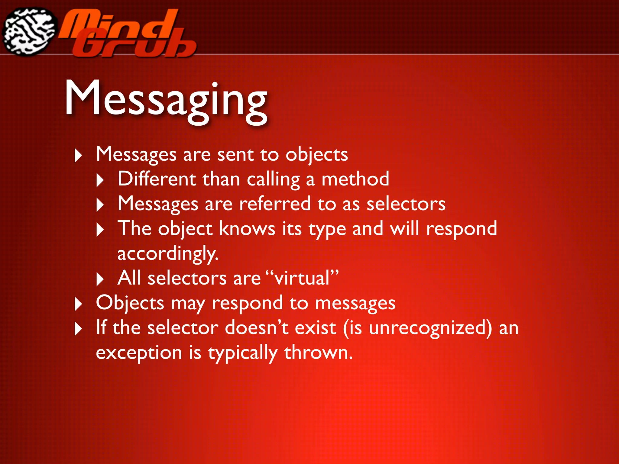 Messaging
‣ Messages are sent to objects
  ‣ Different than calling a method
  ‣ Messages are referred to as selectors
  ‣ The object knows its type and will respond
        accordingly.
    ‣ All selectors are “virtual”
‣   Objects may respond to messages
‣   If the selector doesn’t exist (is unrecognized) an
    exception is typically thrown.
 