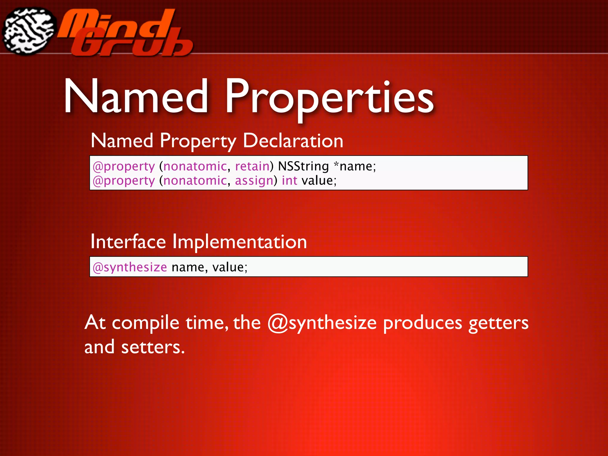 Named Properties
 Named Property Declaration
 @property (nonatomic, retain) NSString *name;
 @property (nonatomic, assign) int value;




 Interface Implementation
 @synthesize name, value;



At compile time, the @synthesize produces getters
and setters.
 