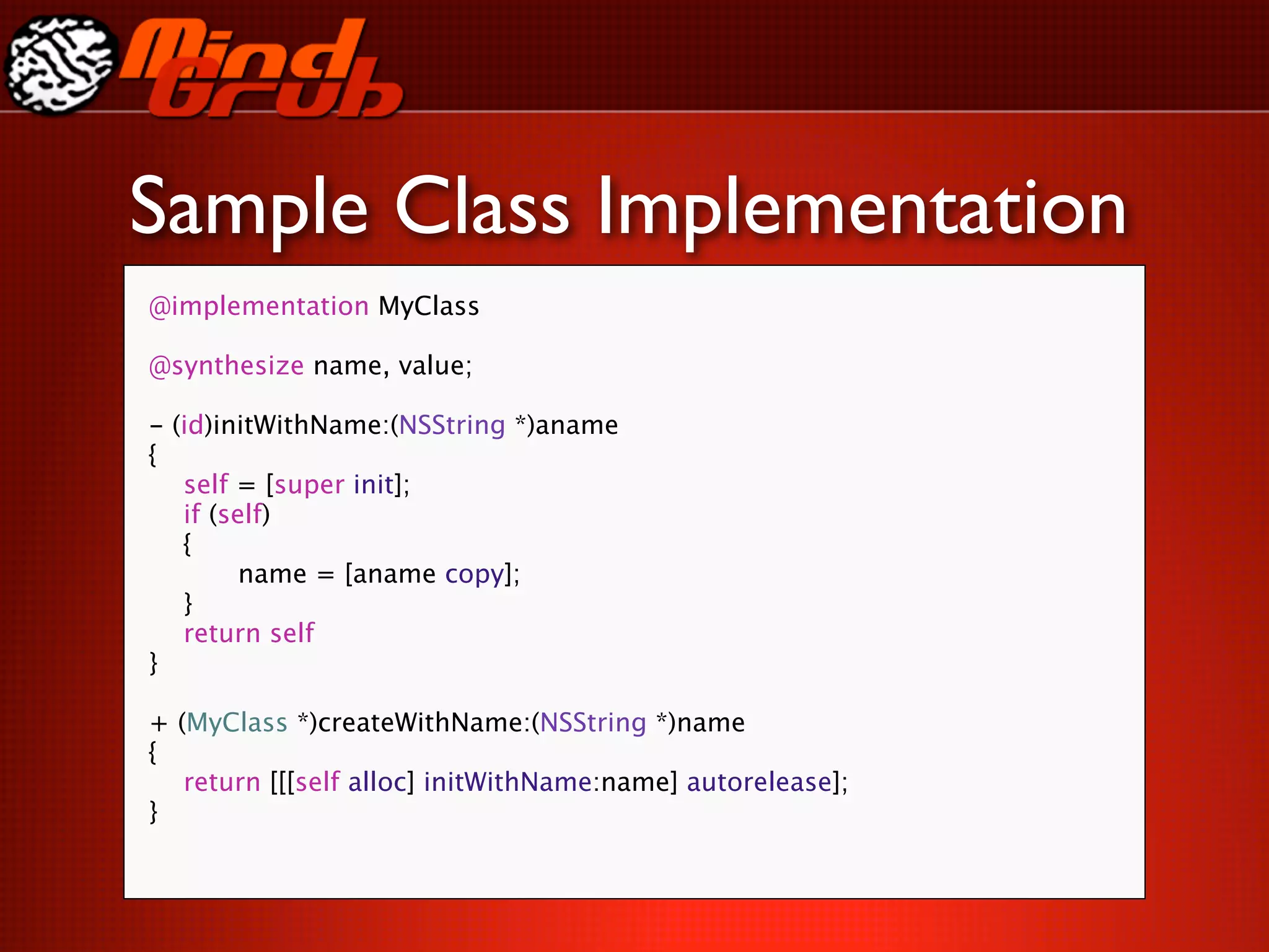 Sample Class Implementation
@implementation MyClass

@synthesize name, value;

-   (id)initWithName:(NSString *)aname
{

   self = [super init];

   if (self)

   {

   
     name = [aname copy];

   }

   return self
}

+ (MyClass *)createWithName:(NSString *)name
{

 return [[[self alloc] initWithName:name] autorelease];
}
 