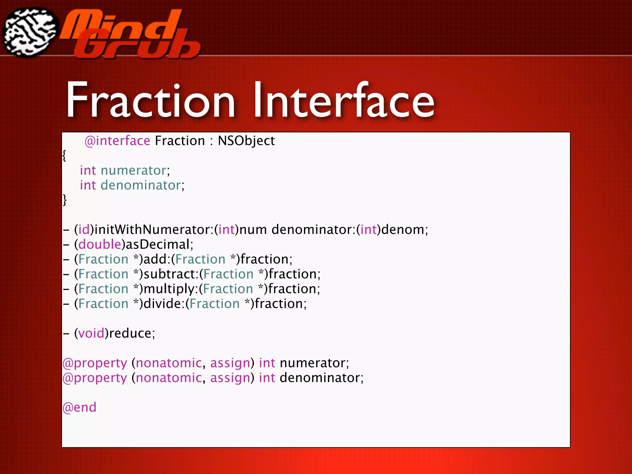 Fraction Interface
     @interface Fraction : NSObject
{

   int numerator;

   int denominator;
}

-   (id)initWithNumerator:(int)num denominator:(int)denom;
-   (double)asDecimal;
-   (Fraction *)add:(Fraction *)fraction;
-   (Fraction *)subtract:(Fraction *)fraction;
-   (Fraction *)multiply:(Fraction *)fraction;
-   (Fraction *)divide:(Fraction *)fraction;
 
 
 
 

    
    
 
 
 
-   (void)reduce;

@property (nonatomic, assign) int numerator;
@property (nonatomic, assign) int denominator;

@end
 