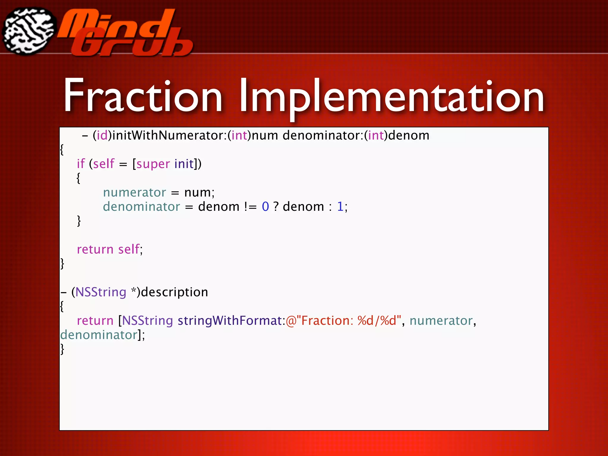 Fraction Implementation
    - (id)initWithNumerator:(int)num denominator:(int)denom
{

   if (self = [super init])

   {

   
     numerator = num;

   
     denominator = denom != 0 ? denom : 1;

   }


   return self;
}

- (NSString *)description
{

 return [NSString stringWithFormat:@"Fraction: %d/%d", numerator,
denominator];
}
 