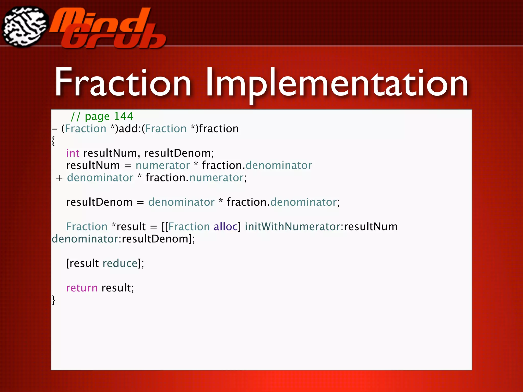 Fraction Implementation
    // page 144
- (Fraction *)add:(Fraction *)fraction
{

 int resultNum, resultDenom;

 resultNum = numerator * fraction.denominator
 + denominator * fraction.numerator;


 resultDenom = denominator * fraction.denominator;


 Fraction *result = [[Fraction alloc] initWithNumerator:resultNum
denominator:resultDenom];


   [result reduce];


   return result;
}
 