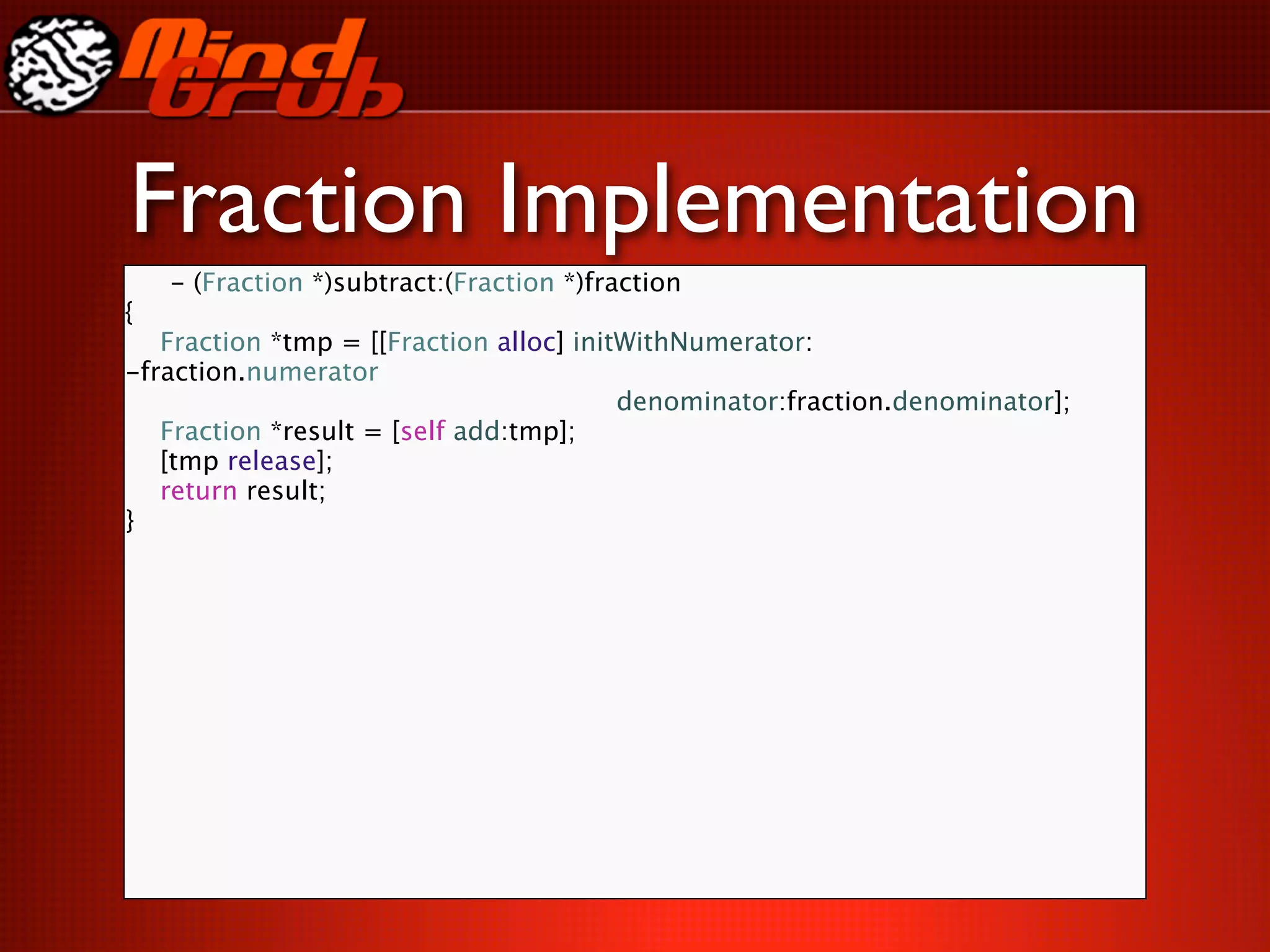 Fraction Implementation
  - (Fraction *)subtract:(Fraction *)fraction
{

 Fraction *tmp = [[Fraction alloc] initWithNumerator:
-fraction.numerator

 
     
 
 
 
 
 
 
 
 
 denominator:fraction.denominator];

 Fraction *result = [self add:tmp];

 [tmp release];

 return result;
}
 