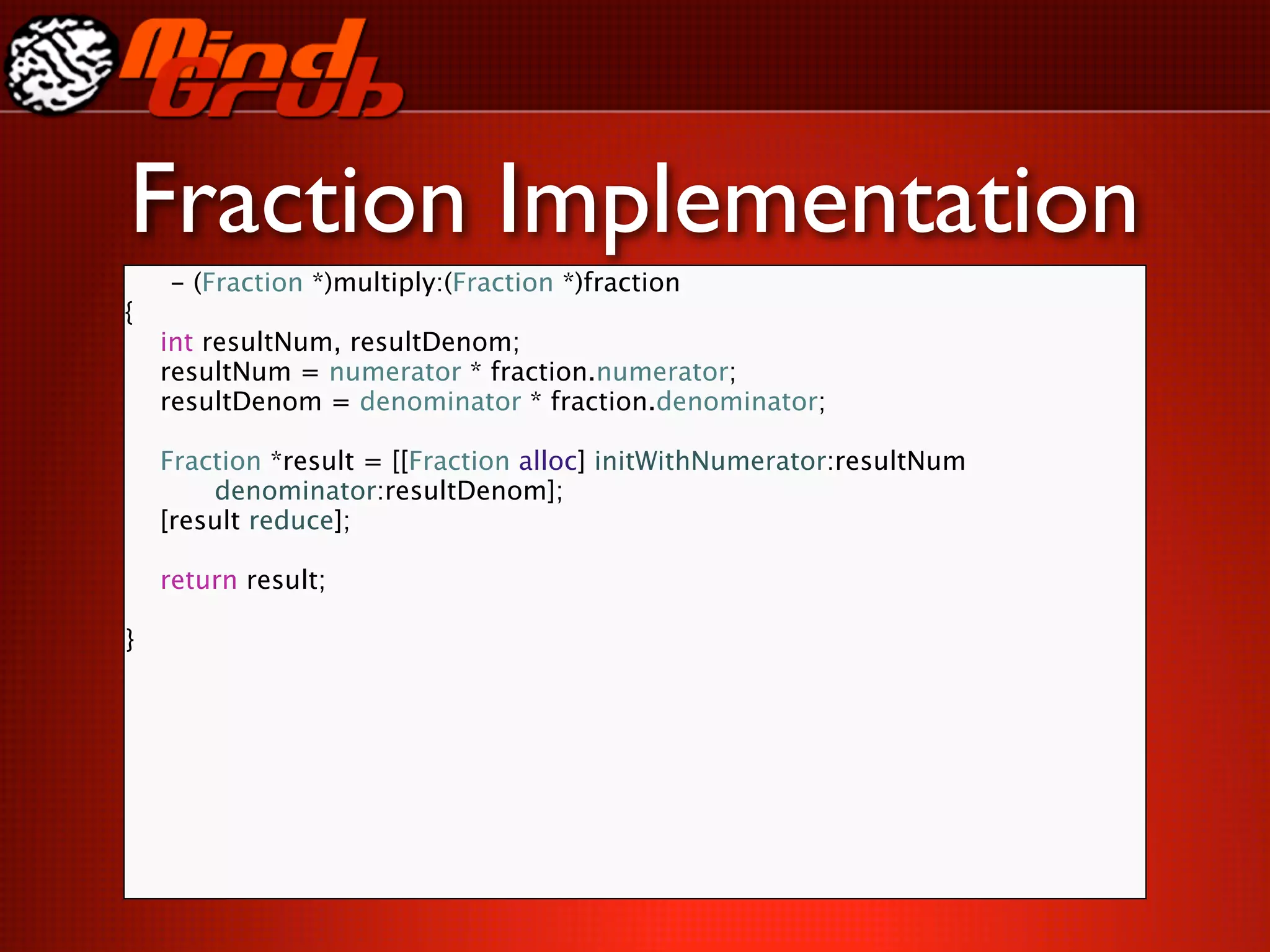 Fraction Implementation
    - (Fraction *)multiply:(Fraction *)fraction
{

   int resultNum, resultDenom;

   resultNum = numerator * fraction.numerator;

   resultDenom = denominator * fraction.denominator;


   Fraction *result = [[Fraction alloc] initWithNumerator:resultNum

   
   denominator:resultDenom];

   [result reduce];


   return result;

   
   
 
 
 
}
 