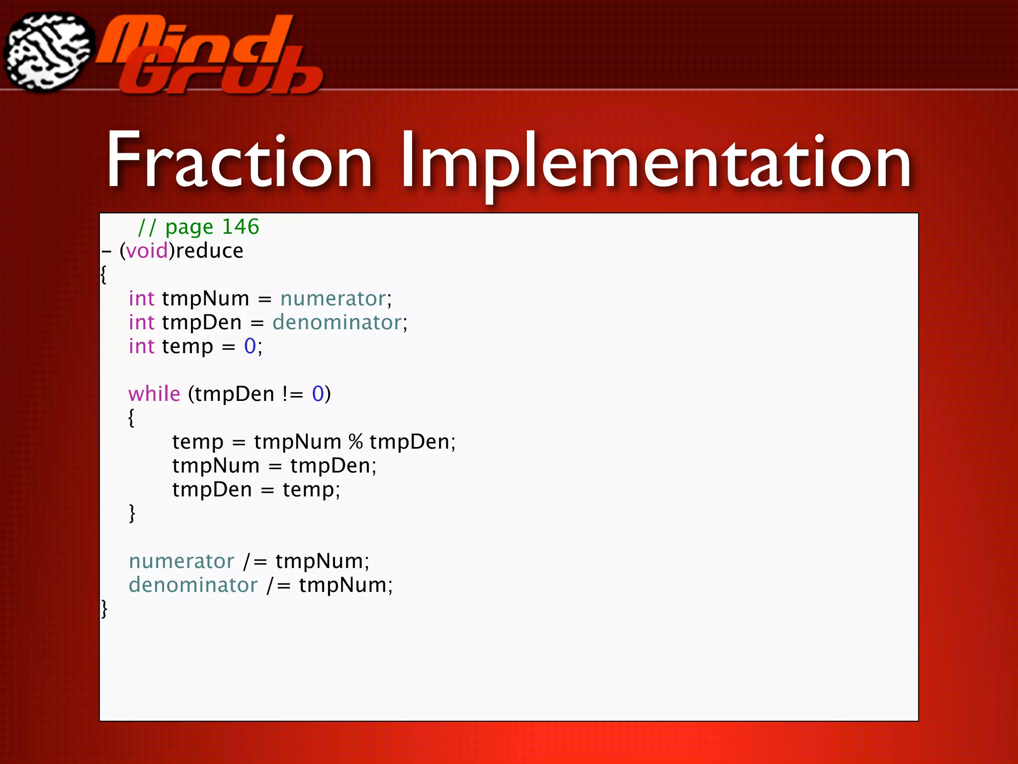 Fraction Implementation
    // page 146
- (void)reduce
{

 int tmpNum = numerator;

 int tmpDen = denominator;

 int temp = 0;


 while (tmpDen != 0)

 {

 
     temp = tmpNum % tmpDen;

 
     tmpNum = tmpDen;

 
     tmpDen = temp;

 }


 numerator /= tmpNum;

 denominator /= tmpNum;
}
 