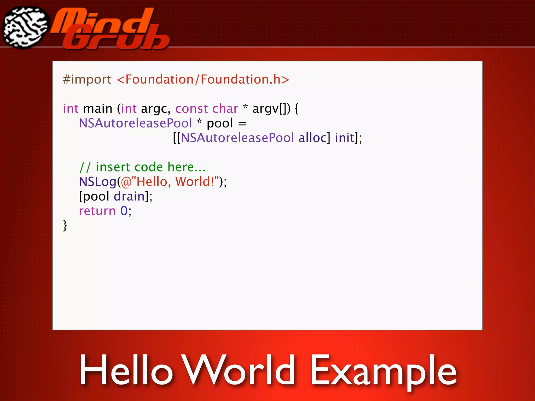 #import <Foundation/Foundation.h>

int main (int argc, const char * argv[]) {
   NSAutoreleasePool * pool =
                   [[NSAutoreleasePool alloc] init];

    // insert code here...
    NSLog(@"Hello, World!");
    [pool drain];
    return 0;
}




    Hello World Example
 