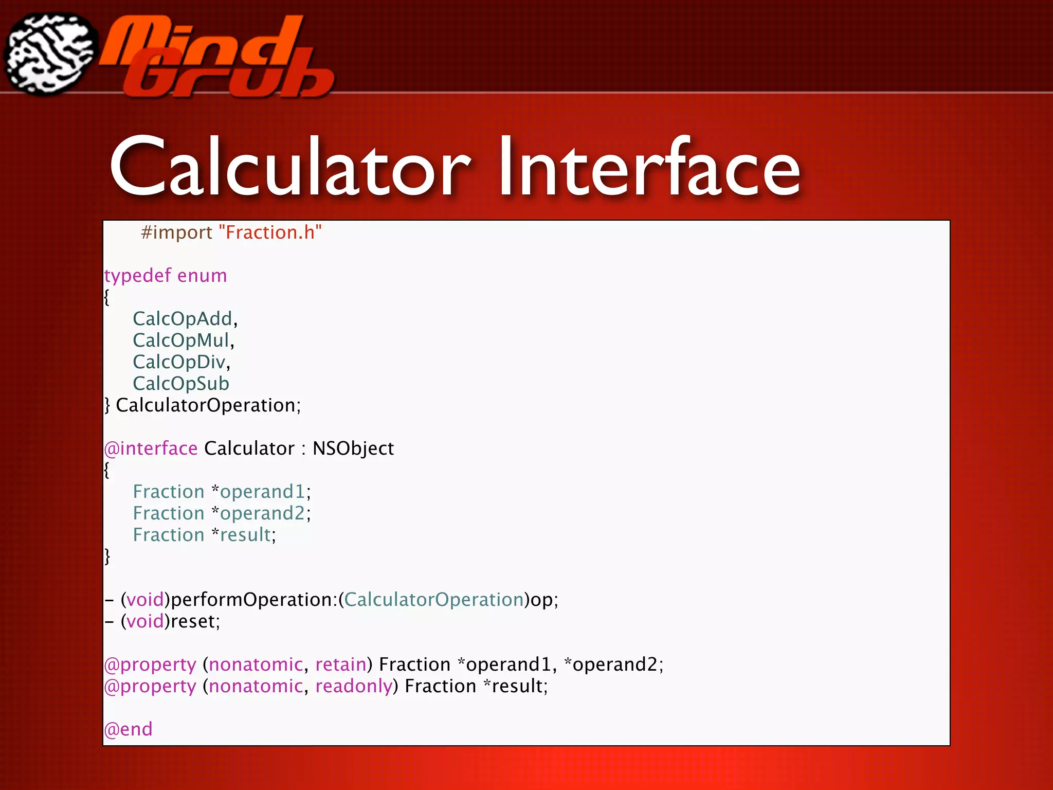 Calculator Interface
    #import "Fraction.h"

typedef enum
{

 CalcOpAdd,

 CalcOpMul,

 CalcOpDiv,

 CalcOpSub
} CalculatorOperation;

@interface Calculator : NSObject
{

 Fraction *operand1;

 Fraction *operand2;

 Fraction *result;
}

- (void)performOperation:(CalculatorOperation)op;
- (void)reset;

@property (nonatomic, retain) Fraction *operand1, *operand2;
@property (nonatomic, readonly) Fraction *result;

@end
 