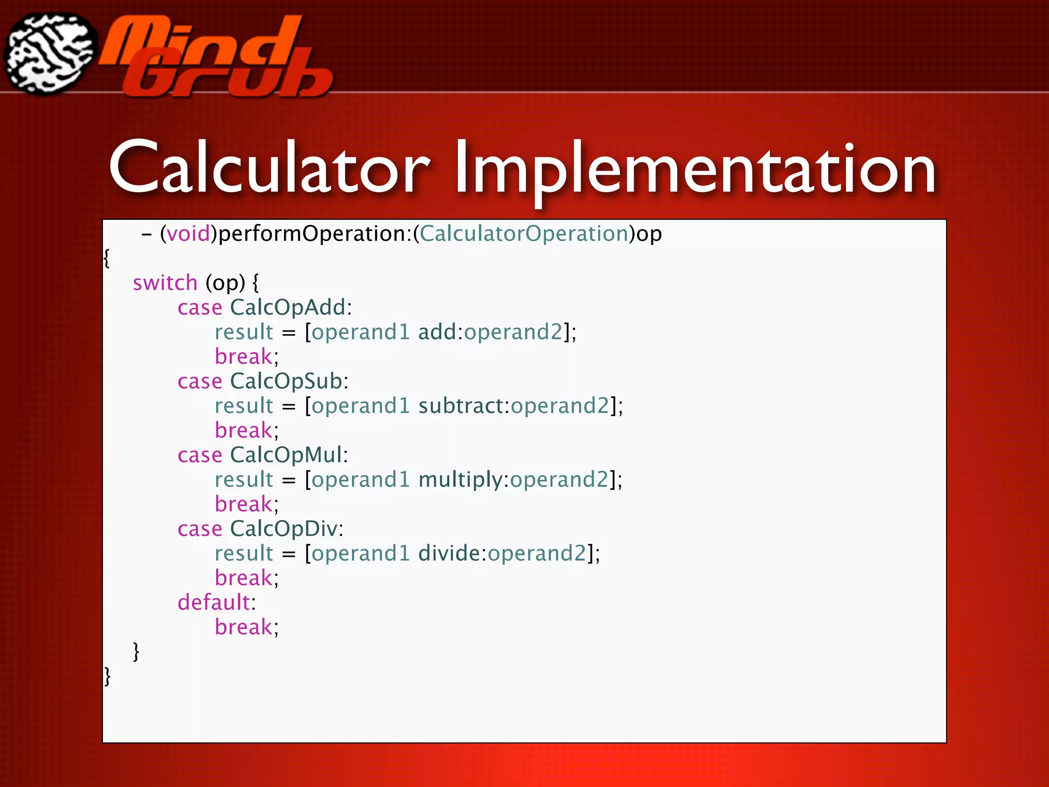 Calculator Implementation
    - (void)performOperation:(CalculatorOperation)op
{

   switch (op) {

   
   case CalcOpAdd:

   
   
 result = [operand1   add:operand2];

   
   
 break;

   
   case CalcOpSub:

   
   
 result = [operand1   subtract:operand2];

   
   
 break;

   
   case CalcOpMul:

   
   
 result = [operand1   multiply:operand2];

   
   
 break;

   
   case CalcOpDiv:

   
   
 result = [operand1   divide:operand2];

   
   
 break;

   
   default:

   
   
 break;

   }
}
 