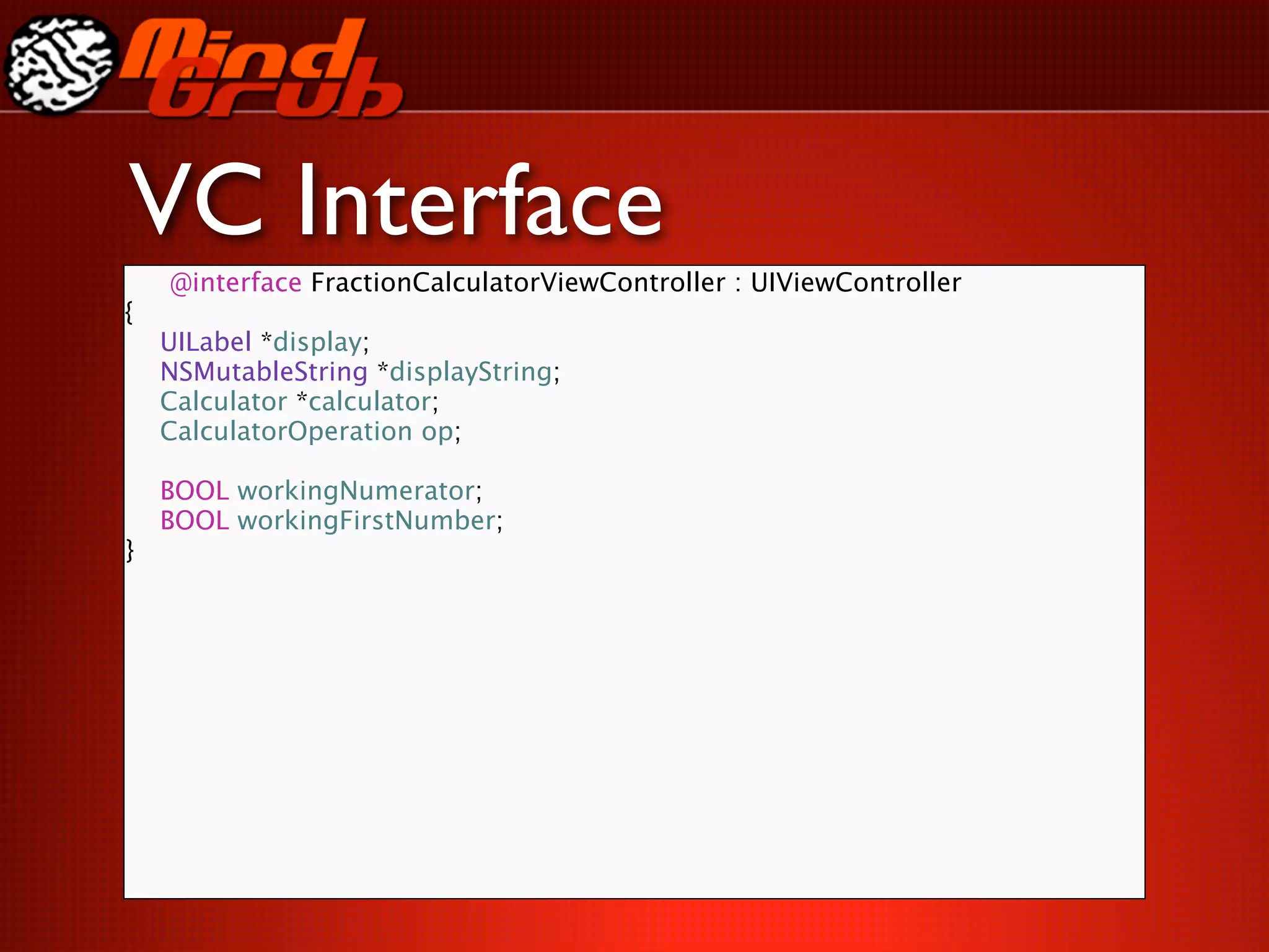 VC Interface
    @interface FractionCalculatorViewController : UIViewController
{

   UILabel *display;

   NSMutableString *displayString;

   Calculator *calculator;

   CalculatorOperation op;


   BOOL workingNumerator;

   BOOL workingFirstNumber;
}
 