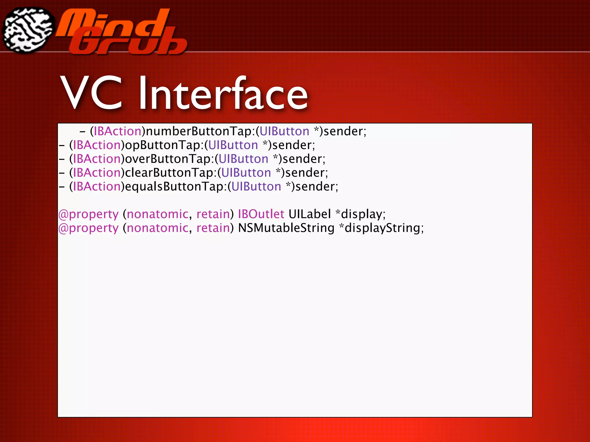 VC Interface
      - (IBAction)numberButtonTap:(UIButton *)sender;
-   (IBAction)opButtonTap:(UIButton *)sender;
-   (IBAction)overButtonTap:(UIButton *)sender;
-   (IBAction)clearButtonTap:(UIButton *)sender;
-   (IBAction)equalsButtonTap:(UIButton *)sender;

@property (nonatomic, retain) IBOutlet UILabel *display;
@property (nonatomic, retain) NSMutableString *displayString;
 