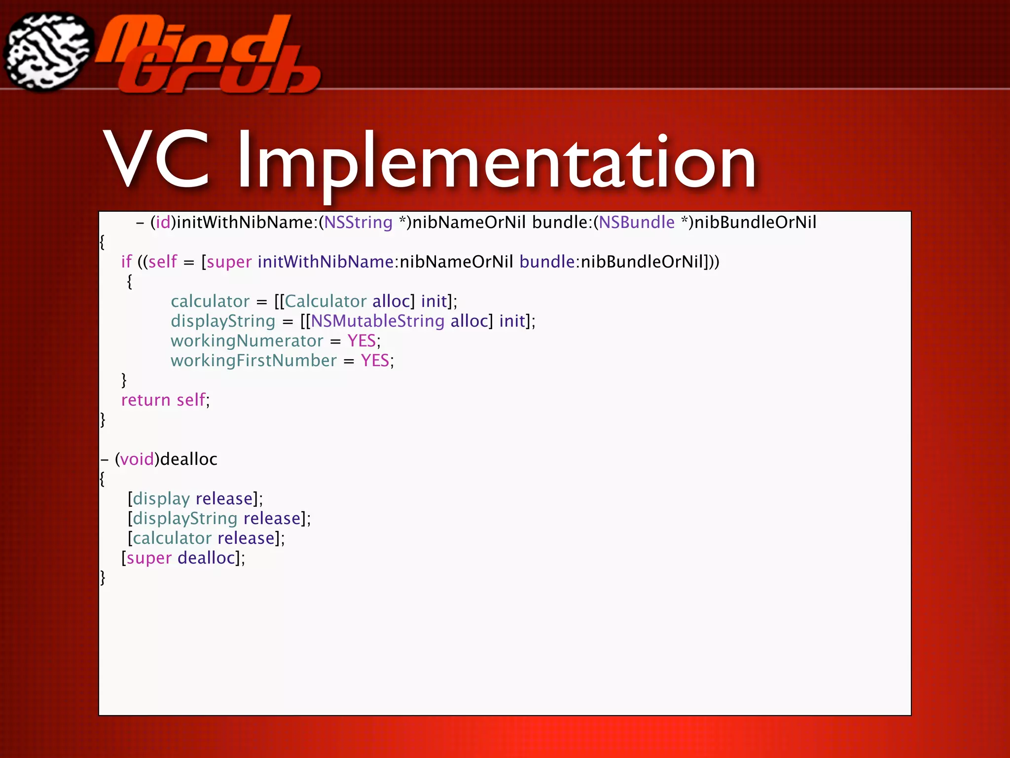 VC Implementation
     - (id)initWithNibName:(NSString *)nibNameOrNil bundle:(NSBundle *)nibBundleOrNil
{
    if ((self = [super initWithNibName:nibNameOrNil bundle:nibBundleOrNil]))

     {

     
     calculator = [[Calculator alloc] init];

     
     displayString = [[NSMutableString alloc] init];

     
     workingNumerator = YES;

     
     workingFirstNumber = YES;
    }
    return self;
}

- (void)dealloc
{

 [display release];

 [displayString release];

 [calculator release];
   [super dealloc];
}
 