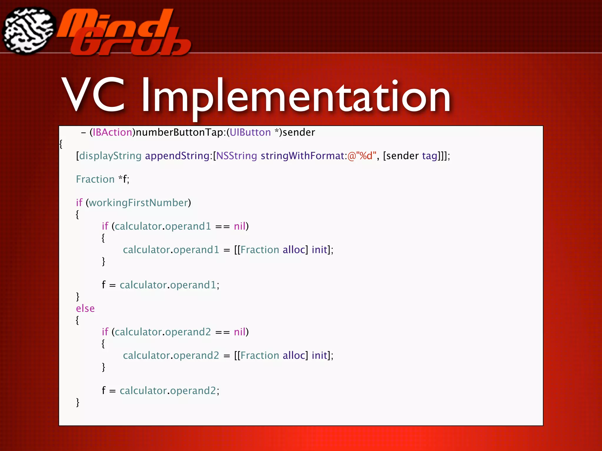VC Implementation
     - (IBAction)numberButtonTap:(UIButton *)sender
{

   [displayString appendString:[NSString stringWithFormat:@"%d", [sender tag]]];


   Fraction *f;


   if (workingFirstNumber)

   {

   
     if (calculator.operand1 == nil)

   
     {

   
     
     calculator.operand1 = [[Fraction alloc] init];

   
     }

   

   
     f = calculator.operand1;

   }

   else

   {

   
     if (calculator.operand2 == nil)

   
     {

   
     
     calculator.operand2 = [[Fraction alloc] init];

   
   
   

   
     }

   

   
     f = calculator.operand2;

   }
 