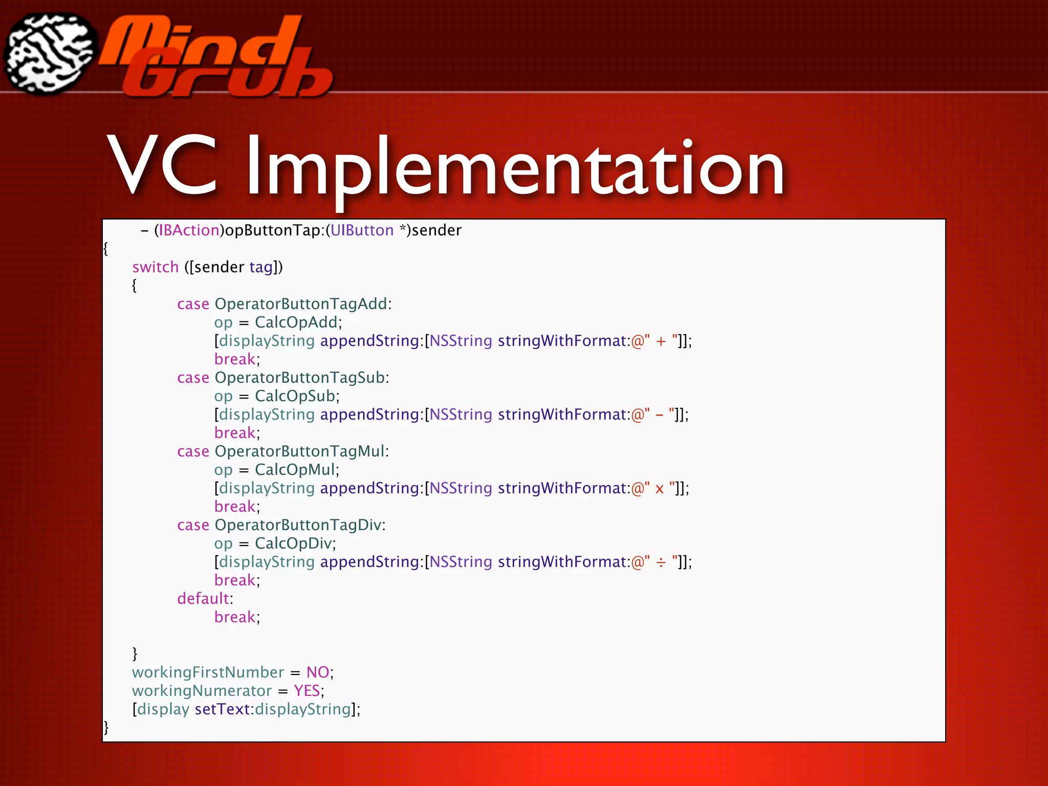 VC Implementation
     - (IBAction)opButtonTap:(UIButton *)sender
{

   switch ([sender tag])

   {

   
     case OperatorButtonTagAdd:

   
     
    op = CalcOpAdd;

   
     
    [displayString appendString:[NSString   stringWithFormat:@" + "]];

   
     
    break;

   
     case OperatorButtonTagSub:

   
     
    op = CalcOpSub;

   
     
    [displayString appendString:[NSString   stringWithFormat:@" - "]];

   
     
    break;

   
     case OperatorButtonTagMul:

   
     
    op = CalcOpMul;

   
     
    [displayString appendString:[NSString   stringWithFormat:@" x "]];

   
     
    break;

   
     case OperatorButtonTagDiv:

   
     
    op = CalcOpDiv;

   
     
    [displayString appendString:[NSString   stringWithFormat:@" ÷ "]];

   
     
    break;

   
     default:

   
     
    break;


   }

   workingFirstNumber = NO;

   workingNumerator = YES;

   [display setText:displayString];
}
 