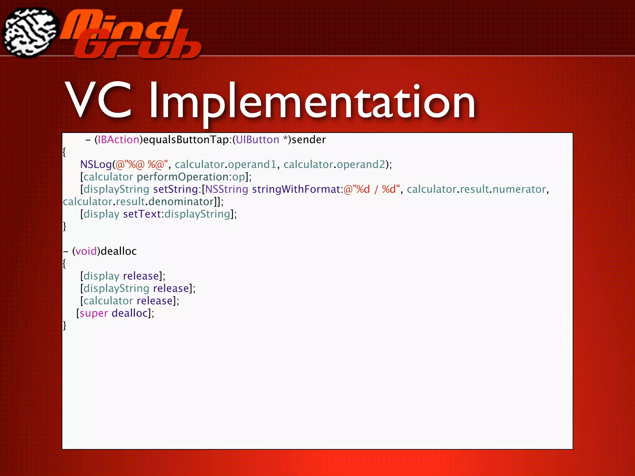 VC Implementation
    - (IBAction)equalsButtonTap:(UIButton *)sender
{

 NSLog(@"%@ %@", calculator.operand1, calculator.operand2);

 [calculator performOperation:op];

 [displayString setString:[NSString stringWithFormat:@"%d / %d", calculator.result.numerator,
calculator.result.denominator]];

 [display setText:displayString];
}

- (void)dealloc
{

 [display release];

 [displayString release];

 [calculator release];
   [super dealloc];
}
 