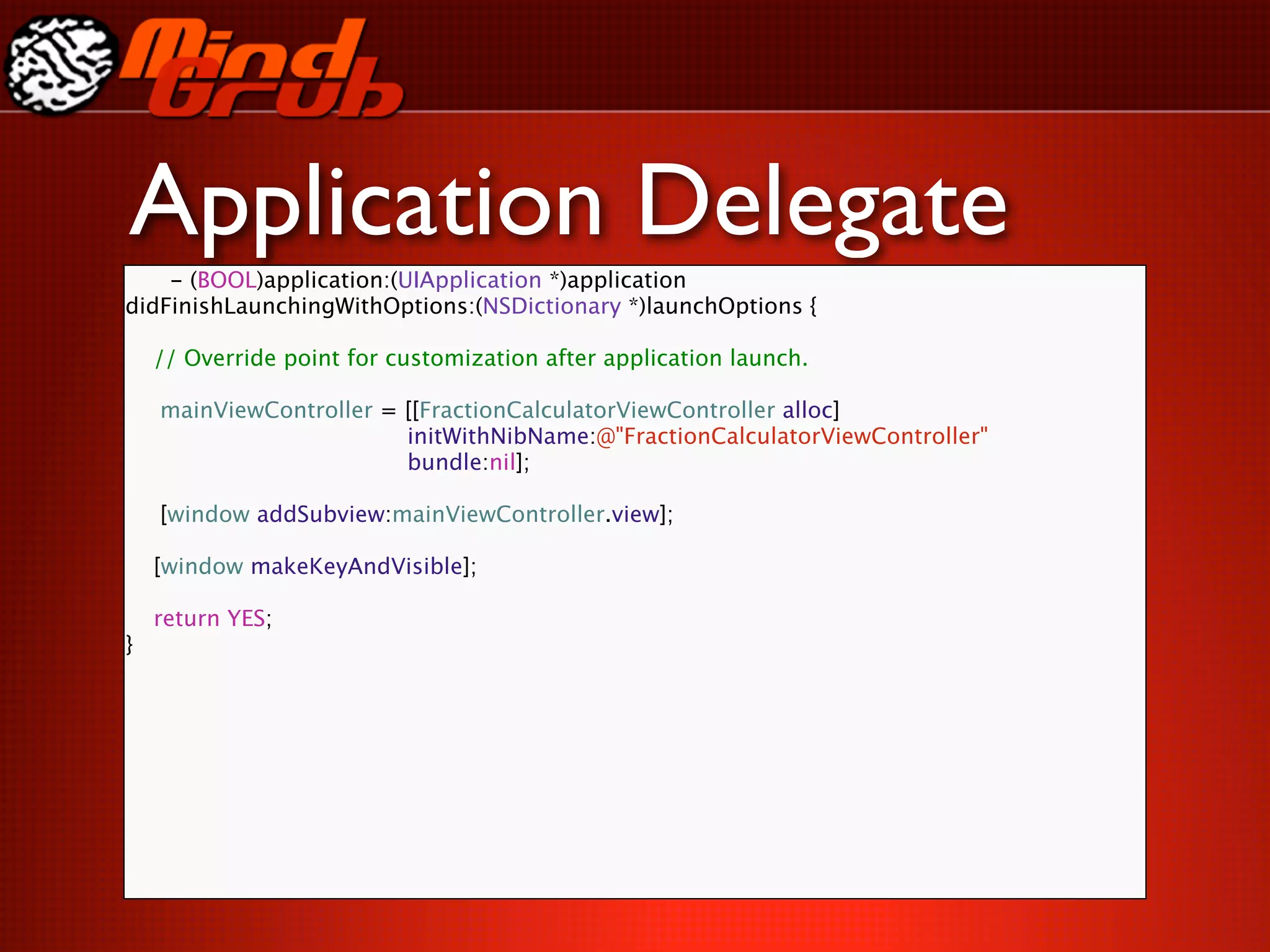 Application Delegate
    - (BOOL)application:(UIApplication *)application
didFinishLaunchingWithOptions:(NSDictionary *)launchOptions {

    // Override point for customization after application launch.


   mainViewController = [[FractionCalculatorViewController alloc]

   
   
   
  
    
    initWithNibName:@"FractionCalculatorViewController"

   
   
   
  
    
    bundle:nil];


   [window addSubview:mainViewController.view];

    [window makeKeyAndVisible];

    return YES;
}
 