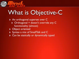 What is Objective-C
‣ An orthogonal superset over C
 ‣ Orthogonal = doesn’t override any C
      functionality (almost)
‣   Object oriented
‣   Syntax a mix of SmallTalk and C
‣   Can be statically or dynamically typed
 