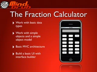 The Fraction Calculator
‣ Work with basic data
  types

‣ Work with simple
  objects and a simple
  object model

‣ Basic MVC architecture
‣ Build a basic UI with
  interface builder
 