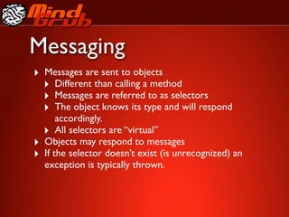 Messaging
‣ Messages are sent to objects
  ‣ Different than calling a method
  ‣ Messages are referred to as selectors
  ‣ The object knows its type and will respond
        accordingly.
    ‣ All selectors are “virtual”
‣   Objects may respond to messages
‣   If the selector doesn’t exist (is unrecognized) an
    exception is typically thrown.
 