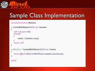 Sample Class Implementation
@implementation MyClass

-   (id)initWithName:(NSString *)aname
{

   self = [super init];

   if (self)

   {

   
     name = [aname copy];

   }

   return self
}

+ (MyClass *)createWithName:(NSString *)name
{

 return [[[self alloc] initWithName:name] autorelease];
}

@end
 