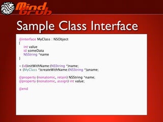 Sample Class Interface
@interface MyClass : NSObject
{

 int value

 id someData

 NSString *name
}

- (id)initWithName:(NSString *)name;
+ (MyClass *)createWithName:(NSString *)aname;

@property (nonatomic, retain) NSString *name;
@property (nonatomic, assign) int value;

@end
 