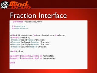 Fraction Interface
     @interface Fraction : NSObject
{

   int numerator;

   int denominator;
}

-   (id)initWithNumerator:(int)num denominator:(int)denom;
-   (double)asDecimal;
-   (Fraction *)add:(Fraction *)fraction;
-   (Fraction *)subtract:(Fraction *)fraction;
-   (Fraction *)multiply:(Fraction *)fraction;
-   (Fraction *)divide:(Fraction *)fraction;
 
 
 
 

    
    
 
 
 
-   (void)reduce;

@property (nonatomic, assign) int numerator;
@property (nonatomic, assign) int denominator;

@end
 