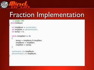 Fraction Implementation
    // page 146
- (void)reduce
{

 int tmpNum = numerator;

 int tmpDen = denominator;

 int temp = 0;


 while (tmpDen != 0)

 {

 
     temp = tmpNum % tmpDen;

 
     tmpNum = tmpDen;

 
     tmpDen = temp;

 }


 numerator /= tmpNum;

 denominator /= tmpNum;
}
 