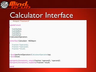 Calculator Interface
    #import "Fraction.h"

typedef enum
{

 CalcOpAdd,

 CalcOpMul,

 CalcOpDiv,

 CalcOpSub
} CalculatorOperation;

@interface Calculator : NSObject
{

 Fraction *operand1;

 Fraction *operand2;

 Fraction *result;
}

- (void)performOperation:(CalculatorOperation)op;
- (void)reset;

@property (nonatomic, retain) Fraction *operand1, *operand2;
@property (nonatomic, readonly) Fraction *result;

@end
 