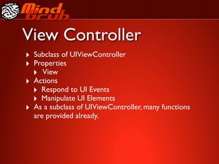 View Controller
‣ Subclass of UIViewController
‣ Properties
  ‣ View
‣ Actions
  ‣ Respond to UI Events
  ‣ Manipulate UI Elements
‣ As a subclass of UIViewController, many functions
  are provided already.
 