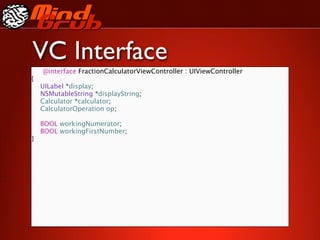 VC Interface
    @interface FractionCalculatorViewController : UIViewController
{

   UILabel *display;

   NSMutableString *displayString;

   Calculator *calculator;

   CalculatorOperation op;


   BOOL workingNumerator;

   BOOL workingFirstNumber;
}
 