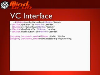 VC Interface
      - (IBAction)numberButtonTap:(UIButton *)sender;
-   (IBAction)opButtonTap:(UIButton *)sender;
-   (IBAction)overButtonTap:(UIButton *)sender;
-   (IBAction)clearButtonTap:(UIButton *)sender;
-   (IBAction)equalsButtonTap:(UIButton *)sender;

@property (nonatomic, retain) IBOutlet UILabel *display;
@property (nonatomic, retain) NSMutableString *displayString;
 