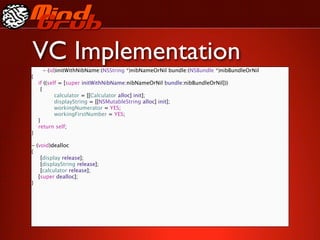 VC Implementation
     - (id)initWithNibName:(NSString *)nibNameOrNil bundle:(NSBundle *)nibBundleOrNil
{
    if ((self = [super initWithNibName:nibNameOrNil bundle:nibBundleOrNil]))

     {

     
     calculator = [[Calculator alloc] init];

     
     displayString = [[NSMutableString alloc] init];

     
     workingNumerator = YES;

     
     workingFirstNumber = YES;
    }
    return self;
}

- (void)dealloc
{

 [display release];

 [displayString release];

 [calculator release];
   [super dealloc];
}
 