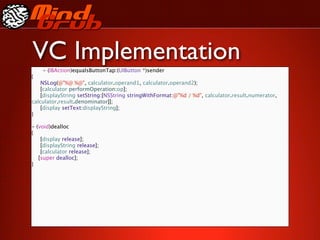 VC Implementation
    - (IBAction)equalsButtonTap:(UIButton *)sender
{

 NSLog(@"%@ %@", calculator.operand1, calculator.operand2);

 [calculator performOperation:op];

 [displayString setString:[NSString stringWithFormat:@"%d / %d", calculator.result.numerator,
calculator.result.denominator]];

 [display setText:displayString];
}

- (void)dealloc
{

 [display release];

 [displayString release];

 [calculator release];
   [super dealloc];
}
 