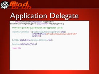 Application Delegate
    - (BOOL)application:(UIApplication *)application
didFinishLaunchingWithOptions:(NSDictionary *)launchOptions {

    // Override point for customization after application launch.


   mainViewController = [[FractionCalculatorViewController alloc]

   
   
   
  
    
    initWithNibName:@"FractionCalculatorViewController"

   
   
   
  
    
    bundle:nil];


   [window addSubview:mainViewController.view];

    [window makeKeyAndVisible];

    return YES;
}
 