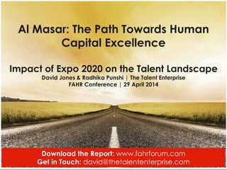 1
Al Masar: The Path Towards Human
Capital Excellence
Impact of Expo 2020 on the Talent Landscape
David Jones & Radhika Punshi | The Talent Enterprise
FAHR Conference | 29 April 2014
Download the Report: www.fahrforum.com
Get in Touch: david@thetalententerprise.com
 