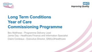 Long Term Conditions
Year of Care
Commissioning Programme
Bev Matthews - Programme Delivery Lead
Jamie Day - Healthcare Finance and Information Specialist
Claire Cordeaux - Executive Director, SIMUL8Healthcare

 