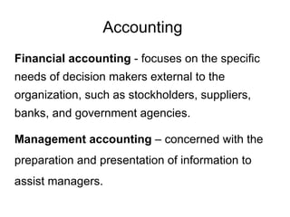 Accounting
Financial accounting - focuses on the specific
needs of decision makers external to the
organization, such as stockholders, suppliers,
banks, and government agencies.

Management accounting – concerned with the
preparation and presentation of information to
assist managers.
 
